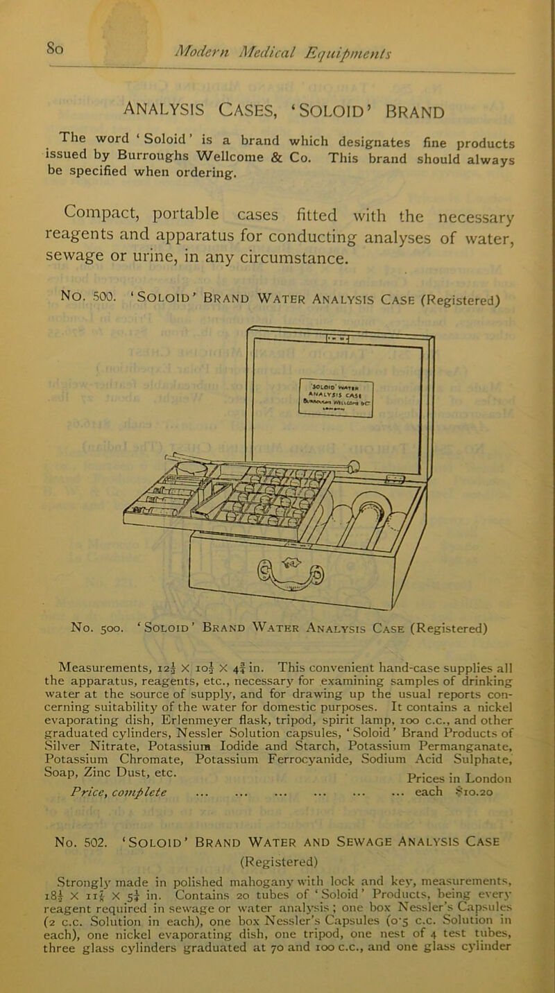 So analysis Cases, ‘Soloid’ brand The woid ‘ Soloid is a brand which designates fine products issued by Burroughs Wellcome & Co. This brand should always be specified when ordering. Compact, portable cases fitted with the necessary 1 eagents and apparatus for conducting analyses of water, sewage or urine, in any circumstance. No. 500. ‘Soloid’ Brand Water Analysis Case (Registered) No. 500. ‘Soloid’ Brand Water Analysis Case (Registered) Measurements, i2j X 10J X 4! in. This convenient hand-case supplies all the apparatus, reagents, etc., necessary for examining samples of drinking water at the source of supply, and for drawing up the usual reports con- cerning suitability of the water for domestic purposes. It contains a nickel evaporating dish, Erlenmeyer flask, tripod, spirit lamp, 100 c.c., and other graduated cylinders, Nessler Solution capsules, ‘Soloid’ Brand Products of Silver Nitrate, Potassium Iodide and Starch, Potassium Permanganate, Potassium Chromate, Potassium Ferrocyanide, Sodium Acid Sulphate, Soap, Zinc Dust, etc. prices •„ London Price, complete each S10.20 No. 502. ‘Soloid’ Brand Water and Sewage Analysis Case (Registered) Strongly made in polished mahogany with lock and key, measurements, 18I X IIJ X 5} in. Contains 20 tubes of ‘Soloid’ Products, being every reagent required in sewage or water analysis ; one box Nessler s Capsules (2 c.c. Solution in each), one box Nessler’s Capsules (o‘5 c.c. Solution in each), one nickel evaporating dish, one tripod, one nest of 4 test tubes, three glass cylinders graduated at 70 and 100 c.c., and one glass cylinder