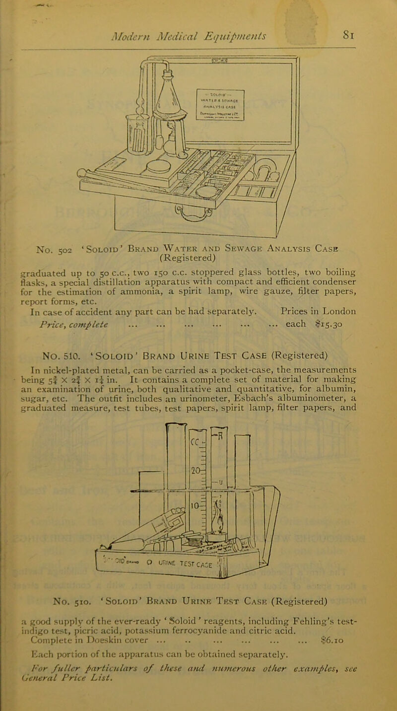 No. 502 ‘Soloid’ Brand Water and Sewage Analysis Case (Registered) graduated up to 50 c.c., two 150 c.c. stoppered glass bottles, two boiling flasks, a special distillation apparatus with compact and efficient condenser for the estimation of ammonia, a spirit lamp, wire gauze, filter papers, report forms, etc. In case of accident any part can be had separately. Prices in London Price, complete each $15.30 No. 510. ‘Soloid’ Brand Urine Test Case (Registered) In nickel-plated metal, can be carried as a pocket-case, the measurements being sf X 25 X ii in. It contains a complete set of material for making an examination of urine, both qualitative and quantitative, for albumin, sugar, etc. The outfit includes an urinometer, Esbach’s albuminometer, a graduated measure, test tubes, test papers, spirit lamp, filter papers, and No. 510. ‘Soloid’ Brand Urine Test Case (Registered) a good supply of the ever-ready ‘ Soloid ’ reagents, including Fehling’s test- indigo test, picric acid, potassium ferrocyanide and citric acid. Complete in Doeskin cover ... .. ... ... §6.10 Each portion of the apparatus can be obtained separately. For fuller particulars of these and numerous other examples, see General Price List.