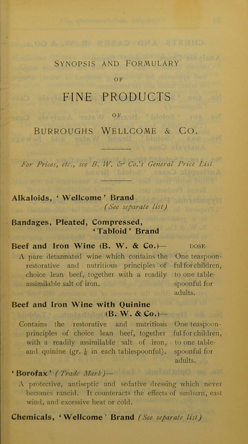 SYNOPSIS AND FORMULARY FINE PRODUCTS OF Burroughs Wellcome & Co. For Prices, etc., see B. IV. 6° Co.'s General Price List Alkaloids, 4 Wellcome ’ Brand (See separate list) Bandages, Pleated, Compressed, ‘ Tabloid ’ Brand Beef and Iron Wine (B. W. & Co.)— dose A pure detannated wine which contains the One teaspoon- restorative and nutritious principles of ful forchildren, choice lean beef, together with a readily to one table- assimilable salt of iron. spoonful for adults. Beef and Iron Wine with Quinine (B. W. & Co.)— Contains the restorative and nutritious One teaspoon- principles of choice lean beef, together ful for children, with a readily assimilable salt of iron, to one table- and quinine (gr. ^ in each tablespoonful), spoonful for adults. ‘ Borofax ’ ( Trade Mark)— A protective, antiseptic and sedative dressing which never becomes rancid. It counteracts the effects of sunburn, east wind, and excessive heat or cold. Chemicals, ‘Wellcome’ Brand (See separate list)
