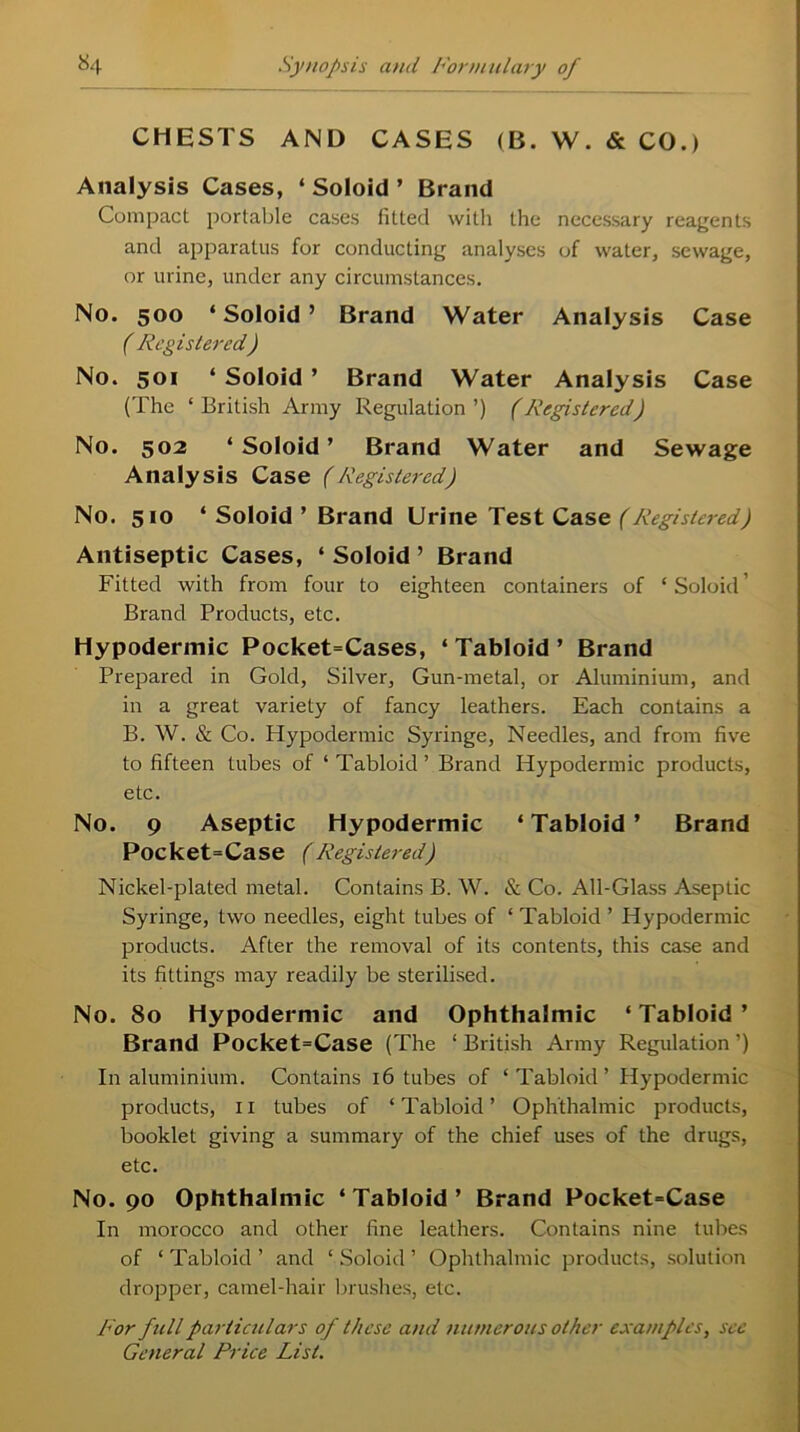 CHESTS AND CASES (B. W. & CO.) Analysis Cases, ‘ Soloid ’ Brand Compact portable cases fitted with the necessary reagents and apparatus for conducting analyses of water, sewage, or urine, under any circumstances. No. 500 ‘ Soloid ’ Brand Water Analysis Case ( Registered) No. 501 ‘ Soloid ’ Brand Water Analysis Case (The ‘British Army Regulation’) (Registered) No. 502 ‘ Soloid ’ Brand Water and Sewage Analysis Case (Registered) No. 510 ‘ Soloid ’ Brand Urine Test Case (Registered) Antiseptic Cases, ‘ Soloid ’ Brand Fitted with from four to eighteen containers of ‘Soloid' Brand Products, etc. Hypodermic Pocket=Cases, ‘Tabloid’ Brand Prepared in Gold, Silver, Gun-metal, or Aluminium, and in a great variety of fancy leathers. Each contains a B. W. & Co. Hypodermic Syringe, Needles, and from five to fifteen tubes of ‘ Tabloid ’ Brand Hypodermic products, etc. No. 9 Aseptic Hypodermic ‘Tabloid’ Brand Pocket=Case (Registered) Nickel-plated metal. Contains B. W. & Co. All-Glass Aseptic Syringe, two needles, eight tubes of ‘ Tabloid ’ Hypodermic products. After the removal of its contents, this case and its fittings may readily be sterilised. No. 80 Hypodermic and Ophthalmic ‘Tabloid’ Brand Pocket=Case (The ‘ British Army Regulation ’) In aluminium. Contains 16 tubes of ‘Tabloid’ Hypodermic products, 11 tubes of ‘Tabloid’ Ophthalmic products, booklet giving a summary of the chief uses of the drugs, etc. No. 90 Ophthalmic ‘ Tabloid ’ Brand Pocket=Case In morocco and other fine leathers. Contains nine tubes of ‘ Tabloid ’ and ‘ Soloid ’ Ophthalmic products, solution dropper, camel-hair brushes, etc. For full particulars of these and numerous other examples, see General Price List.