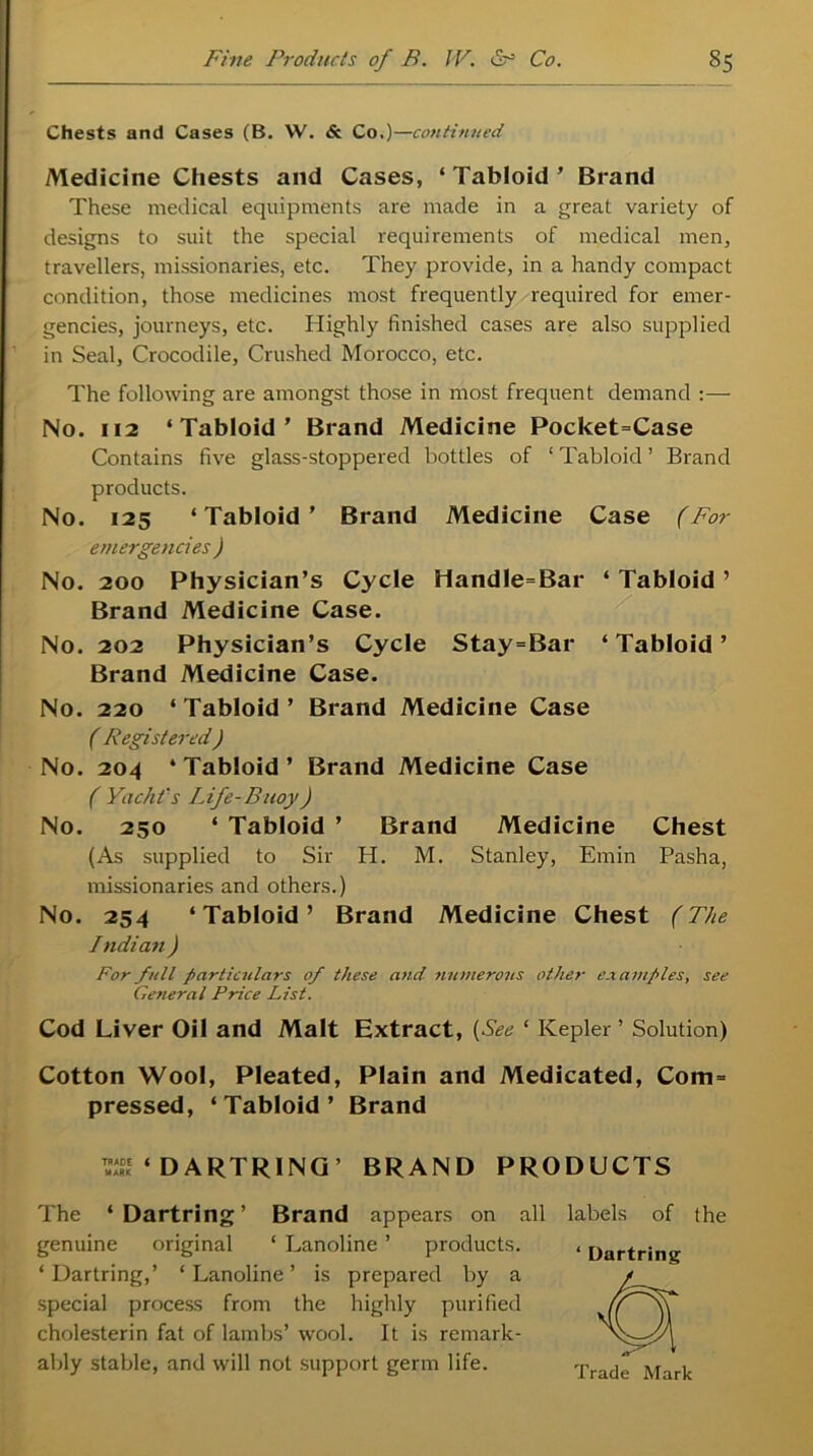 Chests and Cases (B. VV. & Co.)—continued Medicine Chests and Cases, * Tabloid ’ Brand These medical equipments are made in a great variety of designs to suit the special requirements of medical men, travellers, missionaries, etc. They provide, in a handy compact condition, those medicines most frequently required for emer- gencies, journeys, etc. Highly finished cases are also supplied in Seal, Crocodile, Crushed Morocco, etc. The following are amongst those in most frequent demand :— No. 112 ‘Tabloid’ Brand Medicine Pocket=Case Contains five glass-stoppered bottles of ‘Tabloid’ Brand products. No. 125 ‘Tabloid’ Brand Medicine Case (For emergencies ) No. 200 Physician’s Cycle HandIe=Bar ‘ Tabloid ’ Brand Medicine Case. No. 202 Physician’s Cycle Stay=Bar ‘Tabloid’ Brand Medicine Case. No. 220 ‘ Tabloid ’ Brand Medicine Case ( Registered) No. 204 ‘Tabloid’ Brand Medicine Case ( Yacht's Life-Buoy) No. 250 ‘ Tabloid ’ Brand Medicine Chest (As supplied to Sir H. M. Stanley, Emin Pasha, missionaries and others.) No. 254 ‘Tabloid’ Brand Medicine Chest (The Indian ) For full particulars of these and numerous other examples, see General Price List. Cod Liver Oil and Malt Extract, (See ‘ Kepler ’ Solution) Cotton Wool, Pleated, Plain and Medicated, Com= pressed, ‘Tabloid’ Brand TSS ‘ DARTRING ’ BRAND PRODUCTS The ‘Dartring’ Brand appears on all labels of the genuine original ‘ Lanoline ’ products. ‘Dartring,’ ‘Lanoline’ is prepared by a special process from the highly purified cholesterin fat of lambs’ wool. It is remark- ably stable, and will not support germ life. * Dartring Trade Mark
