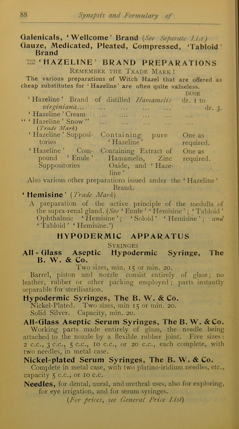 Galenicals, ‘Wellcome’ Brand (See Separate List) Gauze, Medicated, Pleated, Compressed, ‘Tabloid’ Brand S‘ HAZELINE’ BRAND PREPARATIONS Remember the Trade Mark ! The various preparations of Witch Hazel that are offered as cheap substitutes for ‘ Hazeline ’ are often quite valueless. ‘ Hazeline ’ Brand of distilled Ilamamelis virginiana... ‘ Hazeline ’ Cream “ ‘ Hazeline ’ Snow ” ( Trade Mark) ‘ Hazeline ’ Supposi- Containing pure tories * Hazeline ’ DOSE dr. i to dr. 3. One as required. ‘ Hazeline ’ Com- Containing Extract of One as pound ‘ Enule ’ Hamamelis, Zinc required. Suppositories Oxide, and * Haze- line ’ Also various other preparations issued under the ‘ Hazeline ’ Brand. ‘ Hemisine’ (Trade Mark) A preparation of the active principle of the medulla of the supra-renal gland. (See ‘ Enule ’ ‘ Hemisine ’ ; ‘ Tabloid ’ Ophthalmic ‘ Hemisine ’; ‘ Soloid ’ ‘ Hemisine ’ ; and ‘ Tabloid ’ ‘ Hemisine.’) HYPODERMIC APPARATUS Syringes All = Glass Aseptic Hypodermic Syringe, The B. W. & Co. Two sizes, min. 15 or min. 20. Barrel, piston and nozzle consist entirely of glass; no leather, rubber or other packing employed ; parts instantly separable for sterilisation. Hypodermic Syringes, The B. W. & Co. Nickel-Plated. Two sizes, min 15 or min. 20. Solid Silver. Capacity, min. 20. All=G!ass Aseptic Serum Syringes, The B. W. &Co. Working parts made entirely of glass, the needle being attached to the nozzle by a flexible rubber joint. Five sizes: 2 c.c., 3 c.c., 5 c.c., 10 c.c., or 20 c.c., each complete, with two needles, in metal case. Nickel=plated Serum Syringes, The B. W. & Co. Complete in metal case, with two plalino-iridium needles, etc., capacity 5 c.c., or 10 c.c. Needles, for dental, aural, and urethral uses, also for exploring, for eye irrigation, and for serum syringes. (For prices, see General Price List)