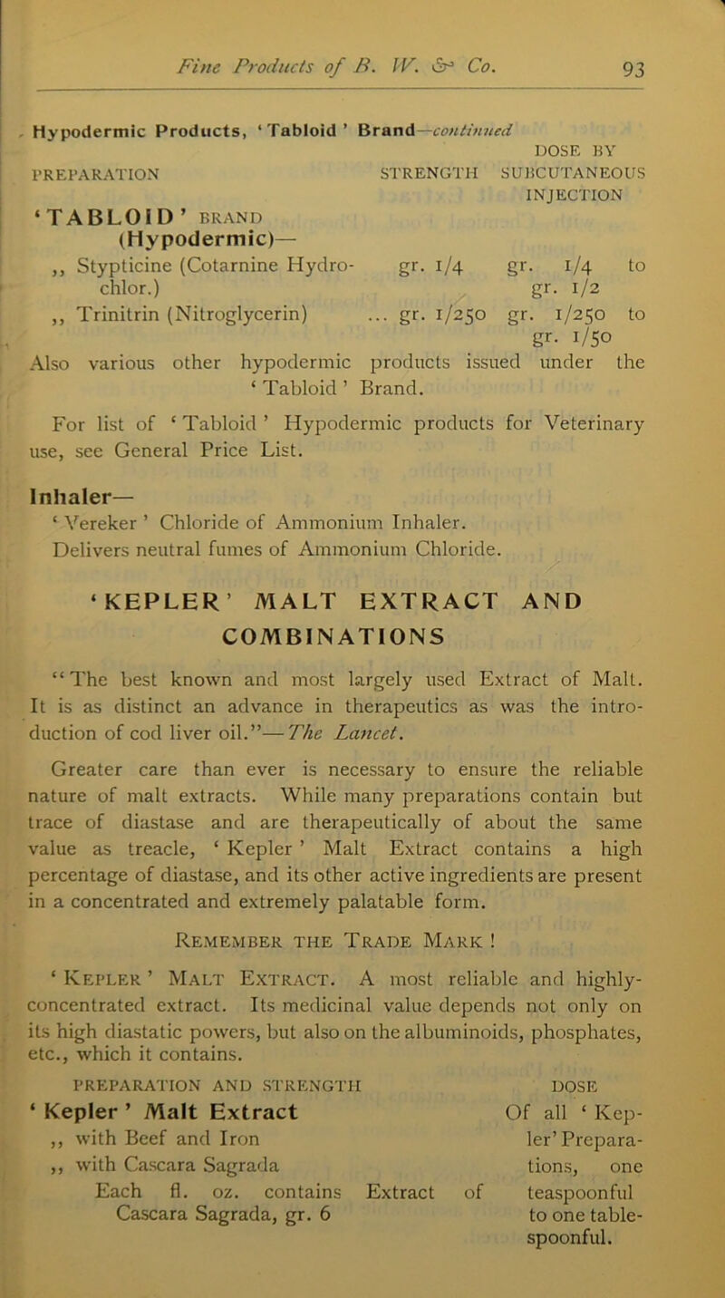 - Hypodermic Products, ‘Tabloid’ Brand— continued DOSE BY PREPARATION STRENGTH SUBCUTANEOUS INJECTION ‘TABLOID’ BRAND (Hypodermic)— ,, Stypticine (Cotarnine Hydro- gr. 1/4 gr. 1/4 to chlor.) gr. 1/2 ,, Trinitrin (Nitroglycerin) ... gr. 1/250 gr. 1/250 to gr- i/5o Also various other hypodermic products issued under the ‘ Tabloid ’ Brand. For list of ‘ Tabloid ’ Hypodermic products for Veterinary use, see General Price List. Inhaler— ‘ Vereker ’ Chloride of Ammonium Inhaler. Delivers neutral fumes of Ammonium Chloride. ‘KEPLER’ MALT EXTRACT AND COMBINATIONS “The best known and most largely used Extract of Malt. It is as distinct an advance in therapeutics as was the intro- duction of cod liver oil.”—The Lancet. Greater care than ever is necessary to ensure the reliable nature of malt extracts. While many preparations contain but trace of diastase and are therapeutically of about the same value as treacle, ‘ Kepler ’ Malt Extract contains a high percentage of diastase, and its other active ingredients are present in a concentrated and extremely palatable form. Remember the Trade Mark ! ‘ Kepler ’ Malt Extract. A most reliable and highly- concentrated extract. Its medicinal value depends not only on its high diastatic powers, but also on the albuminoids, phosphates, etc., which it contains. PREPARATION AND STRENGTH ‘ Kepler ’ Malt Extract ,, with Beef and Iron ,, with Cascara Sagrada Each fl. oz. contains Extract Cascara Sagrada, gr. 6 DOSE Of all ‘ Kep- ler’ Prepara- tions, one of teaspoon ful to one table- spoonful.