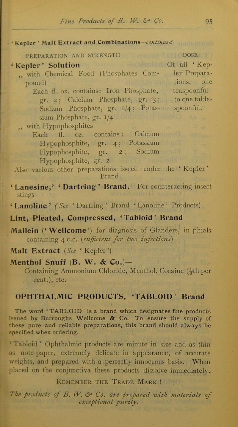 < Kepler ’ Malt Extract and Combinations--continued PREPARATION AND STRENGTH ‘ Kepler ’ Solution „ with Chemical Food (Phosphates Com- pound) Each fl. oz. contains: Iron Phosphate, gr. 2; Calcium Phosphate, gr. 3 ; Sodium Phosphate, gr. 1/4; Potas- sium Phosphate, gr. 1/4 ,, with Hypophosphites Each fl. oz. contains: Calcium Hypophosphite, gr. 4; Potassium Hypophosphite, gr. 2; Sodium Plypophosphite, gr. 2 Also various other preparations issued under the ‘ Kepler' Brand. ‘Lanesine,’ ‘Dartring’ Brand. For counteracting insect stings ‘ Lanoline ’ (See ‘ Dartring ’ Brand ‘ Lanoline ’ Products) Lint, Pleated, Compressed, ‘Tabloid’ Brand Mallein (‘Wellcome’) for diagnosis of Glanders, in phials containing 4 c.c. (sufficient for tzvo injections) Malt Extract (Sec ‘ Kepler ’) Menthol Snuff (B. W. & Co.)— Containing Ammonium Chloride, Menthol, Cocaine (£th per cent.), etc. OPHTHALMIC PRODUCTS, ‘TABLOID’ Brand DOSE Of all ‘Kep- ler’ Prepara- tions, one teaspoonful to one table- spoonful. The word ‘TABLOID’ is a brand which designates fine products issued by Burroughs Wellcome & Co. To ensure the supply of these pure and reliable preparations, this brand should always be specified when ordering. 1 Tabloid ’ Ophthalmic products are minute in size and as thin as note-paper, extremely delicate in appearance, of accurate weights, and prepared with a perfectly innocuous basis. When placed on the conjunctiva these products dissolve immediately. Remember the Trade Mark ! The products of B. IV. Sr3 Co. are prepared with materials of exceptional purity.