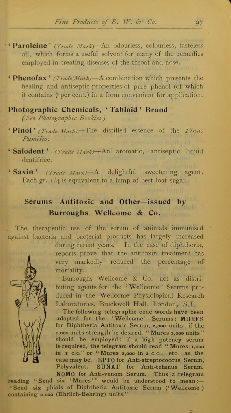 ' ‘ Paroleine ’ (Trade Mark)—An odourless, colourless, tasteless oil, which forms a useful solvent for many of the remedies employed in treating diseases of the throat and nose. ‘ Phenofax ’ (Trade.Ma.rk)—A combination which presents the healing and antiseptic properties of pure phenol (of which it contains 7 per cent.) in a form convenient for application. Photographic Chemicals, ‘ Tabloid ’ Brand (See Photographic Booklet) * Pinol ’ (Trade Mark)—The distilled essence of the Pinus Pumilio. * Salodent ’ (Trade Mark)—-An aromatic, antiseptic liquid dentifrice. ‘ Saxin ’ (Trade Mark)—A delightful sweetening agent. Each gr. 1/4 is equivalent to a lump of best loaf sugar. Serums—Antitoxic and Other—issued by Burroughs Wellcome & Co. The therapeutic use of the serum of animals immunised against bacteria and bacterial products has largely increased during recent years. In the case of diphtheria, reports prove that the antitoxin treatment has very markedly reduced the percentage of mortality. Burroughs Wellcome & Co. act as distri- buting agents for the ‘ Wellcome ’ Serums pro- duced in the Wellcome Physiological Research Laboratories, Brock well Hall, London, S.E. The following- telegraphic code words have been adopted for the ‘Wellcome’ Serums: MURES for Diphtheria Antitoxic Serum, 2,000 units—if the 1,000 units strength be desired, “ Mures 1,000 units ” should be employed: if a high potency serum is required, the telegram should read “ Mures 1,000 in 1 c.c.” or “Mures 2,000 in 2 c.c., etc. as the case may be. EPTO for Anti-streptococcus Serum, Polyvalent. SUNAT for Anti-tetanus Serum. NOMO for Anti-venom Serum. Thus a telegram reading “Send six ‘Mures’” would be understood to mean:— ‘Send six phials of tJiphtheria Antitoxic Serum (‘Wellcome’) containing z,ooo (Ehrlich-Behring) units.”