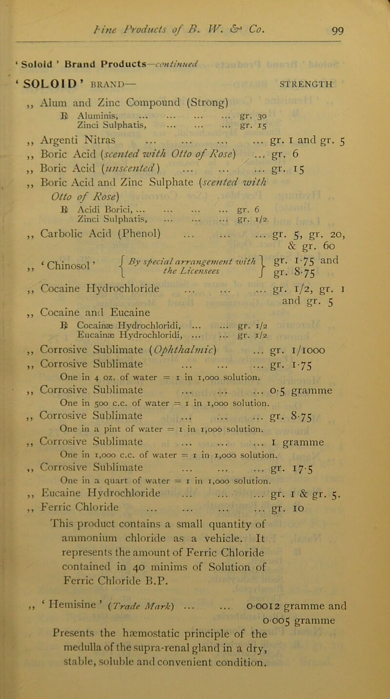 Soloid ’ Brand Products—continued S0L01D’ BRAND— STRENGTH ,, Alum and Zinc Compound (Strong) B Aluminis, gr. 30 Zinci Sulphatis gr. 15 ,, Argenti Nitras ... ... ... ... gr. 1 and gr. 5 ,, Boric Acid [scented with Otto of Rose) ... gr. 6 ,, Boric Acid [unscented) ... ... ... gr. 15 ,, Boric Acid and Zinc Sulphate (scented with Otto of Rose) B Acidi Borici gr. 6 Zinci Sulphatis, gr. 1/2 ,, Carbolic Acid (Phenol) ... ... ... gr. 5, gr. 20, & gr. 60 ‘ Chinosol ’ / By special arrangement with 1 gr. I • 75 anc^ ( the Licensees j gr, 8-75 ,, Cocaine Hydrochloride ... ... ... gr. 1/2, gr. ] and gr. 5 ,, Cocaine and Eucaine B Cocainae Hydrochloridi, gr. 1/2 Eucainse ITj'drochloridi, gr. 1/2 ,, Corrosive Sublimate [Ophthalmic) ... gr. 1/1000 ,, Corrosive Sublimate ... ... ... gr. 175 One in 4 oz. of water = 1 in 1,000 solution. ,, Corrosive Sublimate ... ... ... 0-5 gramme One in 500 c.c. of water = 1 in 1,000 solution. ,, Corrosive Sublimate ... ... ... gr. 8 75 One in a pint of water = 1 in 1,000 solution. ,, Corrosive Sublimate ... ... ... 1 gramme One in 1,000 c.c. of water = 1 in 1,000 solution. ,, Corrosive Sublimate ... ... ... gr. 17 5 One in a quart of water = 1 in 1,000 solution. ,, Eucaine Hydrochloride ... ... ... gr. 1 & gr. 5. ,, Ferric Chloride ... ... ... ... gr. 10 This product contains a small quantity of ammonium chloride as a vehicle. It represents the amount of Ferric Chloride contained in 40 minims of Solution of Ferric Chloride B.P. ,, ‘ Hemisine ’ {Trade Mark) ... ... 0 0012 gramme and 0005 gramme Presents the haemostatic principle of the medulla of the supra-renal gland in a dry, stable, soluble and convenient condition.
