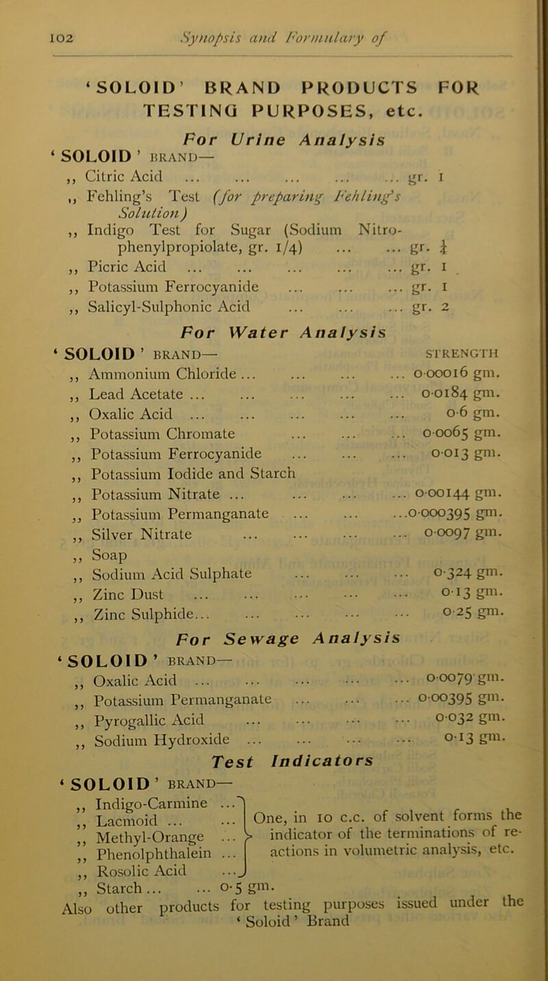‘ SO L01 D ’ BRAND PRODUCTS FOR TESTING PURPOSES, etc. For Urine Analysis ‘SOLOID ’ BRAND— ,, Citric Acid ... ... ... ... ... gr. i ,, Fehling’s Test (for preparing Fellling’s Solution ) ,, Indigo Test for Sugar (Sodium Nitro- phenylpropiolate, gr. 1/4) ... ... gr. \ ,, Picric Acid ... ... ... ... ... gr. 1 ,, Potassium Ferrocyanide ... ... ... gr. 1 ,, Salicyl-Sulphonic Acid ... ... ... gr. 2 For Water Analysis * SOLOID ’ BRAND— STRENGTH ,, Ammonium Chloride ... 0-00016 gm. ,, Lead Acetate ... 0-0184 gm. ,, Oxalic Acid ... 0-6 gm. ,, Potassium Chromate 0 0065 gm. ,, Potassium Ferrocyanide ,, Potassium Iodide and Starch 0-013 gm. ,, Potassium Nitrate ... . 0 00144 gm. ,, Potassium Permanganate .0 000395 gm. ,, Silver Nitrate . 0 0097 gm. ,, Soap ,, Sodium Acid Sulphate 0-324 gm. ,, Zinc Dust 013 gm. ,, Zinc Sulphide... ... 0 25 gm. For Sewage Analysis ‘ SOLOID ’ BRAND— ,, Oxalic Acid . ooo/9'gm. ,, Potassium Permanganate • 0 00395 gm. ,, Pyrogallic Acid 0 032 gm. ,, Sodium Hydroxide 013 gm. Test Indicators ‘ SOLOID ’ BRAND— One, in 10 c.c. of solvent forms the ■ indicator of the terminations of re- actions in volumetric analysis, etc. ,, Indigo-Carmine . ,, Lacmoid ... ,, Methyl-Orange . ,, Phenolphthalein . ,, Rosolic Acid „ Starch 0-5 gm. Also other products for testing purposes issued under the ‘ Soloid ’ Brand