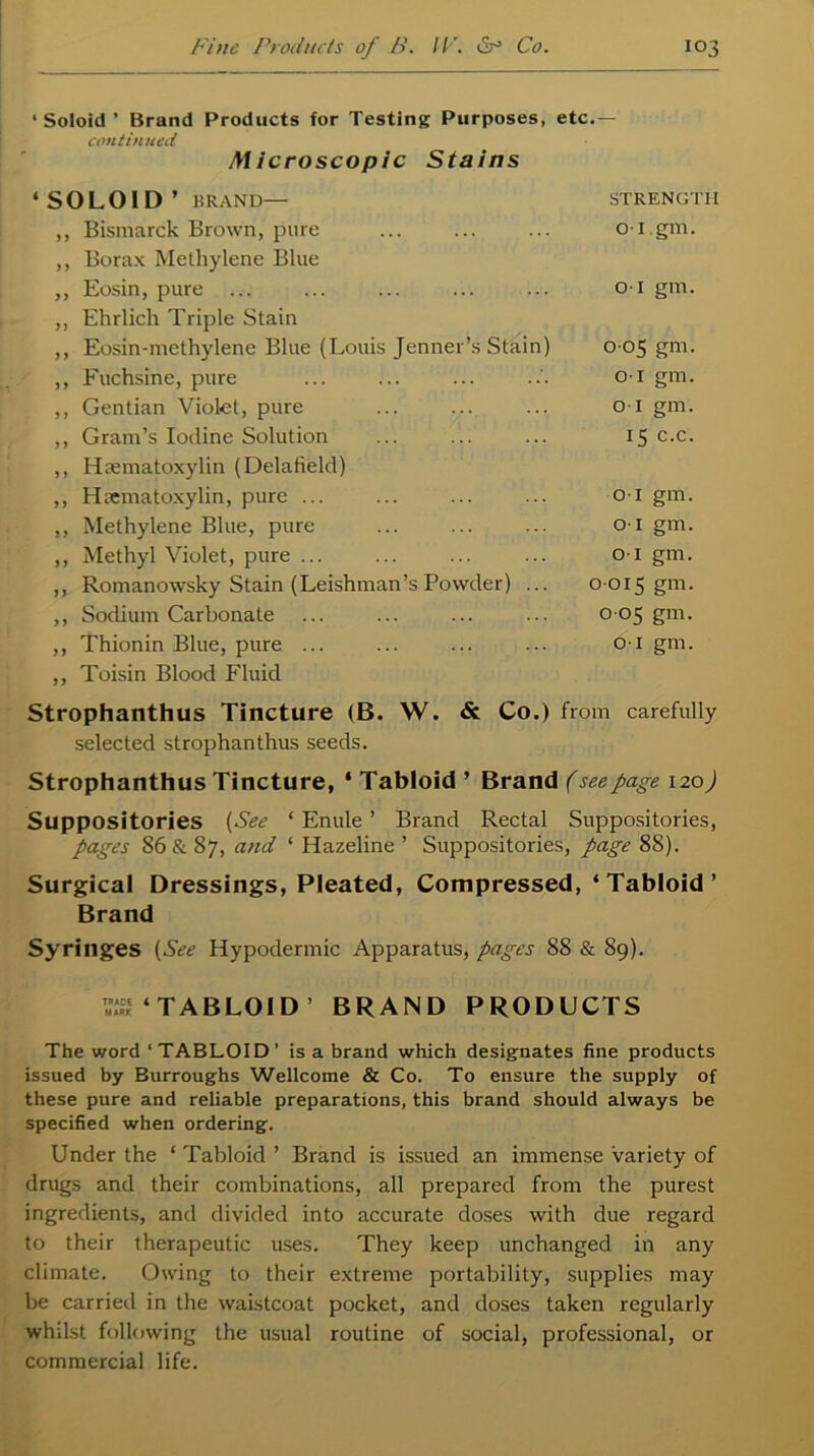 ‘ Soloid ’ Brand Products for Testing Purposes, etc.— continued Microscopic Stains ‘SOLOID’ liRAND— STRENGTH ,, Bismarck Brown, pure 01. gm. ,, Borax Methylene Blue ,, Eosin, pure 01 gm. ,, Ehrlich Triple Stain ,, Eosin-methylene Blue (Louis Jenner’s Stain) 0 05 gm. ,, Fuchsine, pure o-1 gm. ,, Gentian Violet, pure o-1 gm. ,, Gram’s Iodine Solution 15 c.c. ,, Hsematoxylin (Delafield) ,, Hematoxylin, pure ... o-1 gm. ,, Methylene Blue, pure o-1 gm. ,, Methyl Violet, pure ... o-1 gm. ,, Romanowsky Stain (Leishman’s Powder) ... 0 015 gm. ,, Sodium Carbonate 0 05 gm. ,, Thionin Blue, pure ... O l gm. ,, Toisin Blood Fluid Strophanthus Tincture (B. W. & Co.) from carefully selected strophanthus seeds. Strophanthus Tincture, * Tabloid ’ Brand (see page 120J Suppositories (See ‘ Enule ’ Brand Rectal Suppositories, pages 86 & 87, and ‘ Hazeline ’ Suppositories, page 88). Surgical Dressings, Pleated, Compressed, ‘ Tabloid ’ Brand Syringes (See Hypodermic Apparatus, pages 88 & 89). ^‘TABLOID BRAND PRODUCTS The word ‘TABLOID’ is a brand which designates fine products issued by Burroughs Wellcome & Co. To ensure the supply of these pure and reliable preparations, this brand should always be specified when ordering. Under the ‘ Tabloid ’ Brand is issued an immense variety of drugs and their combinations, all prepared from the purest ingredients, and divided into accurate doses with due regard to their therapeutic uses. They keep unchanged in any climate. Owing to their extreme portability, supplies may be carried in the waistcoat pocket, and doses taken regularly whilst following the usual routine of social, professional, or commercial life.