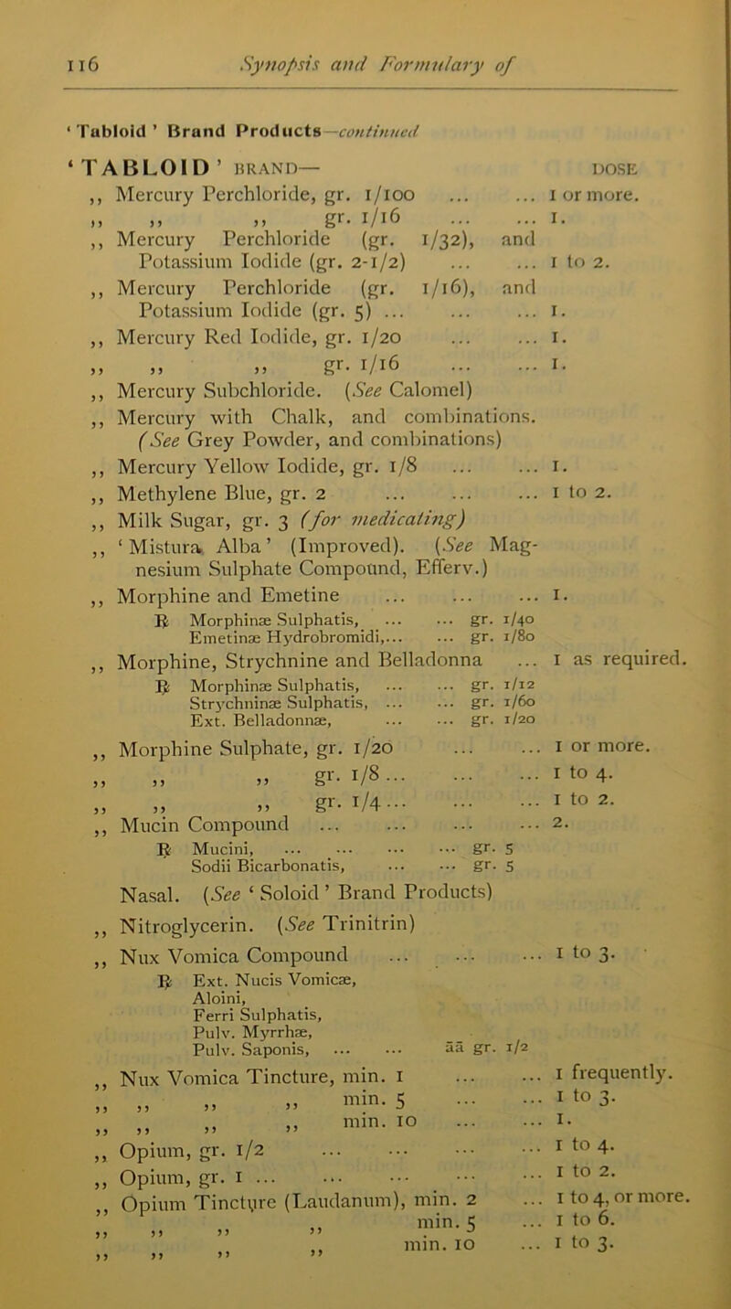 ‘Tabloid’ Brand Products continued ‘TABLOID ’ BRAND— ,, Mercury Perchloride, gr. i/ioo ,, », ,» . gr- 1/16 ,, Mercury Perchloride (gr. 1/32), and Potassium Iodide (gr. 2-1/2) ,, Mercury Perchloride (gr. 1/16), and Potassium Iodide (gr. 5) ... ,, Mercury Red Iodide, gr. 1/20 ,, ) > j j gr. 1/16 ... ... ,, Mercury Subchloride. [See Calomel) ,, Mercury with Chalk, and combinations. (See Grey Powder, and combinations) ,, Mercury Yellow Iodide, gr. 1/8 ,, Methylene Blue, gr. 2 ,, Milk Sugar, gr. 3 (for medicating) ,, ‘ Mistura. Alba’ (Improved). (See Mag- nesium Sulphate Compound, Efferv.) ,, Morphine and Emetine R Morphinse Sulphatis, _ gr. 1/40 Emetinae Hydrobromidi, gr. 1/80 ,, Morphine, Strychnine and Belladonna R Morphinse Sulphatis, gr. 1/12 Strychninse Sulphatis, gr. 1/60 Ext. Belladonnse, gr. 1/20 > > 5 5 5 5 > 5 Morphine Sulphate, gr. 1/20 ,, » gr. 1/8... „ » gr. 1/4 ... Mucin Compound R Mucini, Sodii Bicarbonatis, ••• gr- 5 ... gr. 5 Nasal. (See ‘ Soloid ’ Brand Products) ,, Nitroglycerin. (See Trinitrin) ,, Nux Vomica Compound ... ... R Ext. Nucis Vomicae, Aloini, Ferri Sulphatis, Pulv. Myrrhse, Pulv. Saponis, aa gr. 1/2 > > > 5 >) 5 > 5 > J ? > y Nux Vomica Tincture, min. 1 .. ,, min. >5 y y yy J min. 10 Opium, gr. 1/2 Opium, gr. 1 ... Opium Tinctyre yy yy yy yy (Laudanum), min. 2 „ min. 5 DOSE I or more. I. 1 to 2. 1. 1. 1. 1. I to 2. I. I as required. 1 or more. I to 4. 1 to 2. 2. x to 3. 1 frequently. I to 3. I. 1 to 4. 1 to 2. 1 to 4, or more. 1 to 6.