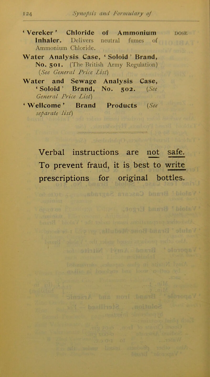 * Vereker ’ Chloride of Ammonium Inhaler. Delivers neutral fumes of Ammonium Chloride. Water Analysis Case, ‘ Soloid ’ Brand, No. 501. (The British Army Regulation) (See General Price List) Water and Sewage Analysis Case, ‘Soloid’ Brand, No. 502. (See General Price List) ‘Wellcome’ Brand Products {See separate list) Verbal instructions are not To prevent fraud, it is best to DOSE safe. write prescriptions for original bottles.