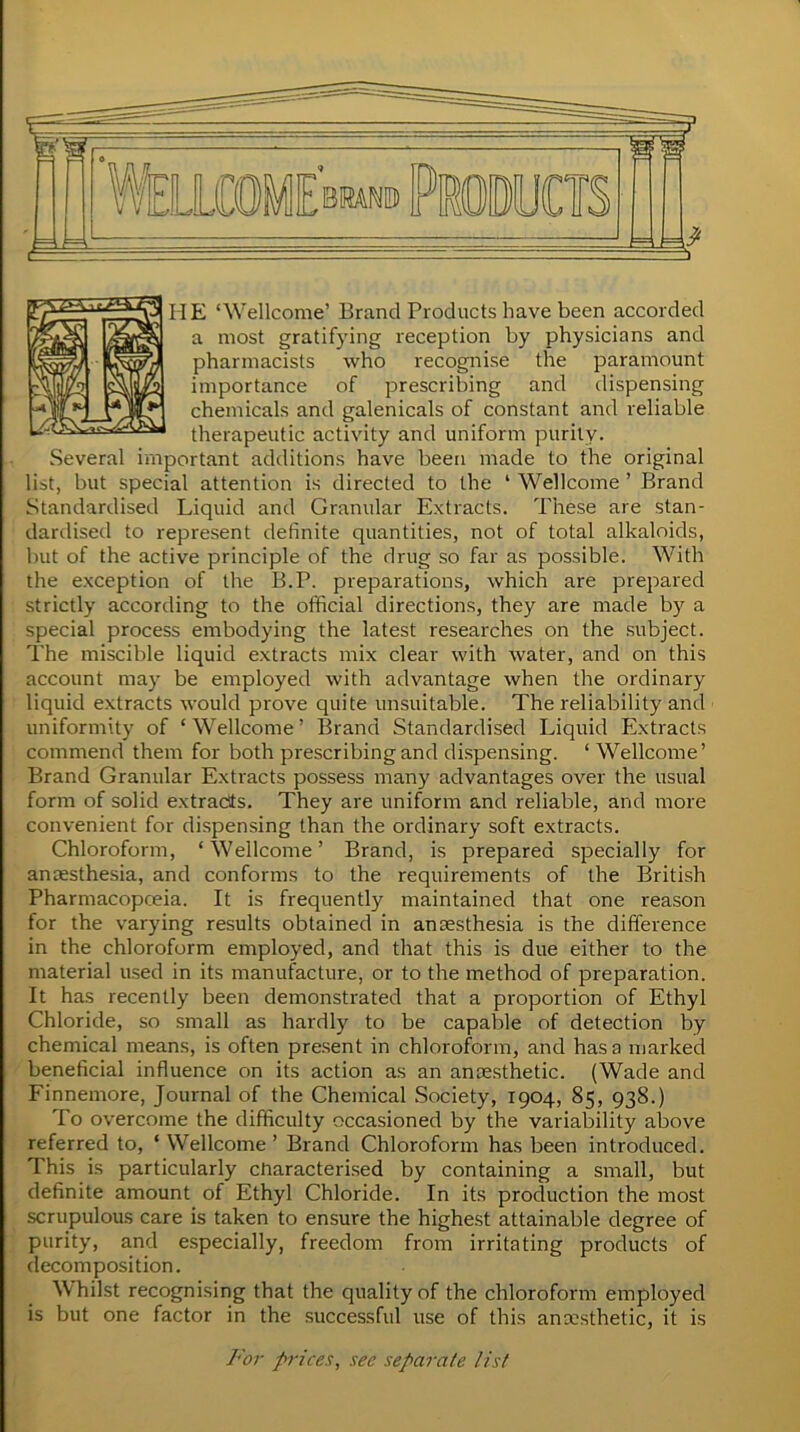 HE ‘Wellcome’ Brand Products have been accorded a most gratifying reception by physicians and pharmacists who recognise the paramount importance of prescribing and dispensing chemicals and galenicals of constant and reliable therapeutic activity and uniform purity. Several important additions have been made to the original list, but special attention is directed to the ‘ Wellcome ’ Brand Standardised Liquid and Granular Extracts. These are stan- dardised to represent definite quantities, not of total alkaloids, but of the active principle of the drug so far as possible. With the exception of the B.P. preparations, which are prepared strictly according to the official directions, they are made by a special process embodying the latest researches on the subject. The miscible liquid extracts mix clear with water, and on this account may be employed with advantage when the ordinary liquid extracts would prove quite unsuitable. The reliability and uniformity of ‘Wellcome’ Brand Standardised Liquid Extracts commend them for both prescribing and dispensing. ‘ Wellcome’ Brand Granular Extracts possess many advantages over the usual form of solid extracts. They are uniform and reliable, and more convenient for dispensing than the ordinary soft extracts. Chloroform, ‘ Wellcome ’ Brand, is prepared specially for anaesthesia, and conforms to the requirements of the British Pharmacopoeia. It is frequently maintained that one reason for the varying results obtained in anaesthesia is the difference in the chloroform employed, and that this is due either to the material used in its manufacture, or to the method of preparation. It has recently been demonstrated that a proportion of Ethyl Chloride, so small as hardly to be capable of detection by chemical means, is often present in chloroform, and has a marked beneficial influence on its action as an anaesthetic. (Wade and Finnemore, Journal of the Chemical Society, 1904, 85, 93S.) To overcome the difficulty occasioned by the variability above referred to, ‘ Wellcome ’ Brand Chloroform has been introduced. This is particularly characterised by containing a small, but definite amount of Ethyl Chloride. In its production the most scrupulous care is taken to ensure the highest attainable degree of purity, and especially, freedom from irritating products of decomposition. Whilst recognising that the quality of the chloroform employed is but one factor in the successful use of this anxsthetic, it is