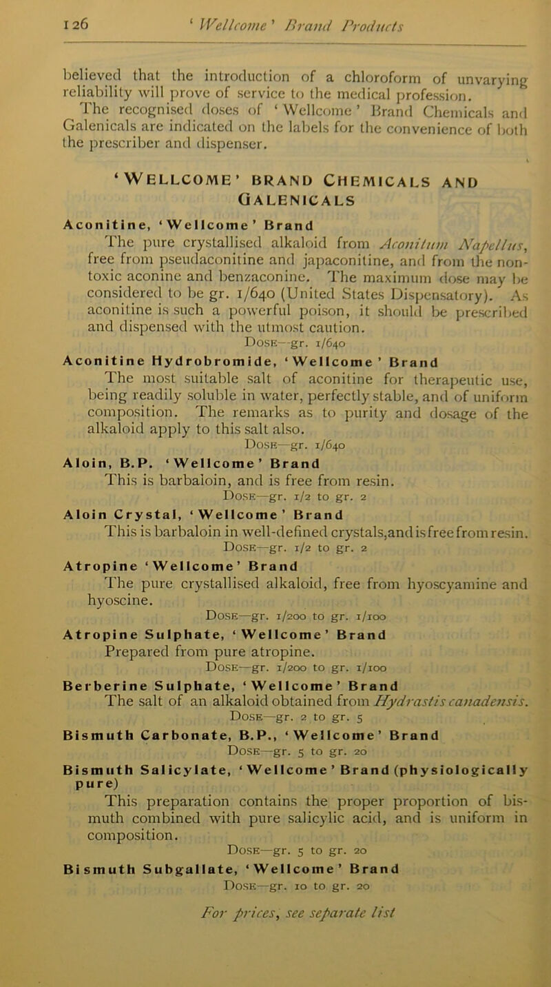 believed that the introduction of a chloroform of unvarying reliability will prove of service to the medical profession. The recognised doses of ‘ Wellcome ’ Brand Chemicals and Galenicals are indicated on the labels for the convenience of both the prescriber and dispenser. i ‘WELLCOME’ BRAND CHEMICALS AND Galenicals Aconitine, ‘Wellcome’ Brand The pure crystallised alkaloid from Aconitum Nape11us, free from pseudaconitine and japaconitine, and from the non- toxic aconine and benzaconine. The maximum dose may be considered to be gr. 1/640 (United States Dispensatory). As aconitine is such a powerful poison, it should be prescribed and dispensed with the utmost caution. Dose—gr. 1/640 Aconitine Hydrobromide, ‘Wellcome’ Brand The most suitable salt of aconitine for therapeutic use, being readily soluble in water, perfectly stable, and of uniform composition. The remarks as to purity and dosage of the alkaloid apply to this salt also. Dose—gr. 1/640 Aloin, B.P. ‘Wellcome’ Brand This is barbaioin, and is free from resin. Dose—gr. 1/2 to gr. 2 Aloin Crystal, ‘Wellcome’ Brand This is barbaioin in well-defined crystals, and is free from resin. Dose—gr. 1/2 to gr. 2 Atropine ‘Wellcome’ Brand The pure crystallised alkaloid, free from hyoscyamine and hyoscine. Dose—gr. 1/200 to gr. 1/100 Atropine Sulphate, ‘Wellcome’ Brand Prepared from pure atropine. Dose—gr. 1/200 to gr. 1/100 Berberine Sulphate, ‘Wellcome’ Brand The salt of an alkaloid obtained from Hydrastis canadensis. Dose—gr. 2 to gr. 5 Bismuth Carbonate, B.P., ‘Wellcome’ Brand Dose—gr. 5 to gr. 20 Bismuth Salicylate, ‘ Wellcome ’ Brand (physiologically pure) This preparation contains the proper proportion of bis- muth combined with pure salicylic acid, and is uniform in composition. Dose—gr. 5 to gr. 20 Bismuth Subgallate, ‘Wellcome’ Brand Dose—gr. xo to gr. 20