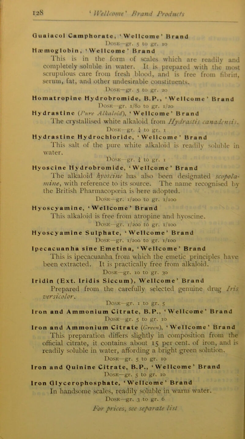 Guuiacol Camphorate, ‘Wellcome’ Brand Dosk—gr. 5 10 gr. 10 Haemoglobin, ‘Wellcome’ Brand This is in the form of scales which are readily and completely soluble in water. It is prepared with the most scrupulous care from fresh blood, and is free from libriit, serum, fat, and other undesirable constituents. Dosk—gr. 5 to gr. 20 Homatropine Hydrobromide, B.P., ‘Wellcome’ Brand Dosk -gr. 1/80 to gr. 1/20 Hydrastine (/’«»• Alkaloid), ‘Wellcome’ Brand The crystallised white alkaloid from Hydrastis canadensis. Dose—gr. I to gr. 1 Hydrastine Hydrochloride, ‘Wellcome’ Brand This salt of the pure white alkaloid is readily soluble in water. Dosk—gr. J to gr. 1 Hyoscine Hydrobromide, ‘Wellcome’ Brand The alkaloid hyoscine has aiso been designated scopola- mine, with reference to its source. The name recognised hv the British Pharmacopoeia is here adopted. Dosk—gr. 1/200 to gr. t/too Hyoscyamine, ‘Wellcome’ Brand This alkaloid is free from atropine and hyoscine. Dosk—gr. 1/200 to gr. 1100 Hyoscyamine Sulphate, ‘Wellcome’ Brand Dosk—gr. 1/200 to gr. i/too Ipecacuanha sine Emetina, ‘Wellcome’ Brand This is ipecacuanha from which the emetic principles have been extracted. It is practically free from alkaloid. Dose—gr. to to gr. 30 Iridin (Ext. Iridis Siccum), Wellcome’ Brand Prepared from the carefully selected genuine drug Iris versicolor. Dosk—gr. 1 to gr. 5 Iron and Ammonium Citrate, B.P., ‘Wellcome’ Brand Dose—gr. 5 to gr. to Iron and Ammonium Citrate (Green), ‘Wellcome’ Brand This preparation differs slightly in composition from the official citrate, it contains about 15 per cent, of iron, and is readily soluble in water, affording a bright green solution. Dosk—gr. 5 to gr. 10 Iron and Quinine Citrate, B.P., ‘Wellcome’ Brand Dose—gr. 5 to gr. to Iron Glycerophosphate, ‘Wellcome’ Brand In handsome scales, readily soluble in warm water. Dosk—gr. 3 to gr. 6