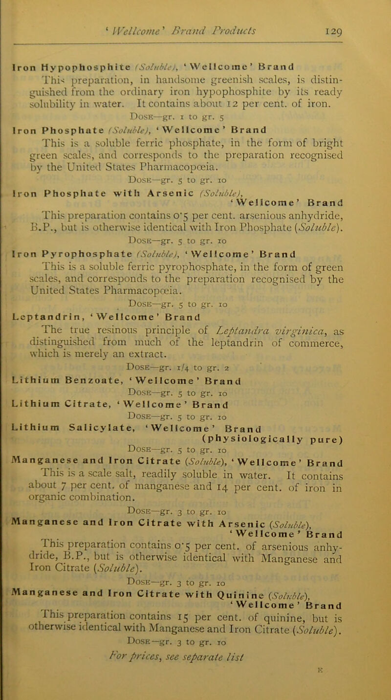 Iron Hypophosphite (Soluble!, ‘Wellcome’ Brand This preparation, in handsome greenish scales, is distin- guished from the ordinary iron hypophosphite by its ready solubility in water. It contains about 12 per cent, of iron. Dose—gr. 1 to gr. 5 Iron Phosphate (Soluble), ‘Wellcome’ Brand This is a soluble ferric phosphate, in the form of bright green scales, and corresponds to the preparation recognised by the United States Pharmacopoeia. Dose—gr. 5 to gr. 10 Iron Phosphate with Arsenic (Soluble), ‘VVelicome’ Brand This preparation contains o'5 per cent, arsenious anhydride, B.P., but is otherwise identical with Iron Phosphate [Soluble). Dose—gr. 5 to gr. 10 Iron Pyrophosphate ‘Wellcome’ Brand This is a soluble ferric pyrophosphate, in the form of green scales, and corresponds to the preparation recognised by the United States Pharmacopoeia. Dose—gr. 5 to gr. 10 Leptandrin, ‘Wellcome’ Brand The true resinous principle of Leptaudra virginica, as distinguished from much of the leptandrin of commerce, which is merely an extract. Dose—gr. 1/4 to gr. 2 Lithium Benzoate, ‘Wellcome’ Brand Dose—gr. 5 to gr. 10 Lithium Citrate, ‘Wellcome’ Brand Dose—gr. 5 to gr. 10 Lithium Salicylate, ‘Wellcome’ Brand (physiologically pure) Dose—gr. 5 to gr. 10 Manganese and Iron Citrate {Soluble), ‘ Wellcome ’ Brand This is a scale salt, readily soluble in water. It contains about 7 per cent, of manganese and 14 per cent, of iron in organic combination. Dose—gr. 3 to gr. 10 Manganese and Iron Citrate with Arsenic {Soluble), ‘Wellcome’ Brand I his preparation contains o-5 per cent, of arsenious anhy- dride, B.P., but is otherwise identical with Manganese and Iron Citrate [Soluble). Dose—gr. 3 to gr. 10 Manganese and Iron Citrate with Quinine {Soluble), ‘Wellcome’ Brand This preparation contains 15 per cent, of quinine, but is otherwise identical with Manganese and Iron Citrate [Soluble). Dose—gr. 3 to gr. 10