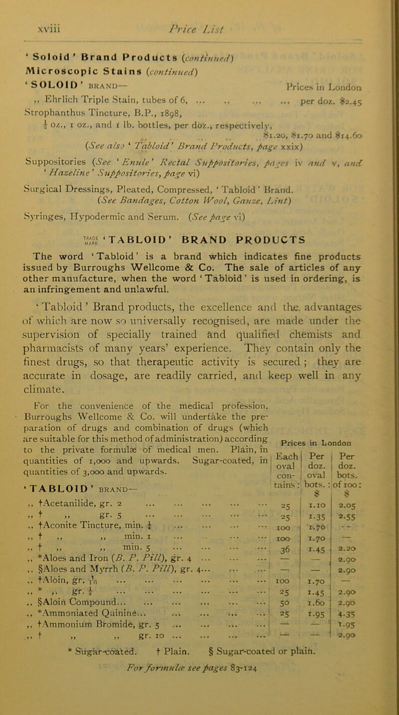 ‘ Soloid ’ Brand Products (continued) Microscopic Stains (continued) SOLOID brand Prices in London ,, Ehrlich Triple Stain, tubes of 6 per doz. $2.45 Strophanthus Tincture, B.P., 1898, i oz., 1 oz., and i lb. bottles, per doz., respectively, •Si.20, #1.7o and £14.60 (See also ‘ Tabloid’ Brand Products, page xxix) Suppositories {See ' Enule' Rectal Suppositories, pages iv and v, and ‘ Hazelinc ’ Suppositories, page vi) Surgical Dressings, Pleated, Compressed, ‘ Tabloid ’ Brand. (See Bandages, Cotton Wool, Gauze, Lint) Syringes, Hypodermic and Serum. (See page vi) ™°ke ‘TABLOID’ BRAND PRODUCTS The word ‘Tabloid’ is a brand which indicates fine products issued by Burroughs Wellcome & Co. The sale of articles of any other manufacture, when the word ‘Tabloid’ is used in ordering, is an infringement and unlawful. • Tabloid ’ Brand products, the excellence and the advantages of which are now so universally recognised, are made under the supervision of specially trained and qualified chemists and pharmacists of many years’ experience. They contain only the finest drugs, so that therapeutic activity is secured ; they are accurate in dosage, are readily carried, and keep well in any climate. For the convenience of the medical profession. Burroughs Wellcome & Co. will undertake the pre- paration of drugs and combination of drugs (which are suitable for this method of administration) according to the private formulae of medical men. Plain, in quantities of 1,000 and upwards. Sugar-coated, in quantities of 3,000 and upwards. ‘ TABLOID ’ BRAND — ,, tAcetanilide, gr. 2 .. t „ gr. 5 f Aconite Tincture, min. i ,, t ,, „ min. 1 ,, t ,, ,, min. 5 ,, * Aloes and Iron (B. P. Pill), gr. 4 ,. §Aloes and Myrrh (B. P. Pill), gr. fAloin, gr. -TV ♦ or t* jL ♦ » i• &r* J ,, §Aloin Compound ,, *Ammoniated Quinine... ,, (Ammonium Bromide, gr. 5 ,, f „ ,, gr. 10 ... * Sugar-coated. f Plain. Prices in London Each Per Per ! oval doz. doz. con- oval bots. tains : bots. : 8 of 100: s 25 1.10 2.05 25 i-35 2.55 IOC 1.70 - - 100 1.70 36 i-45 2.2a , 2.90 — 2.90 IOO 1.70 — 25 1.45 2.90 50 1.60 2.90 25 i-95 4-35 - — ! *•95 — — 2.00 § Sugar-coated or plain.