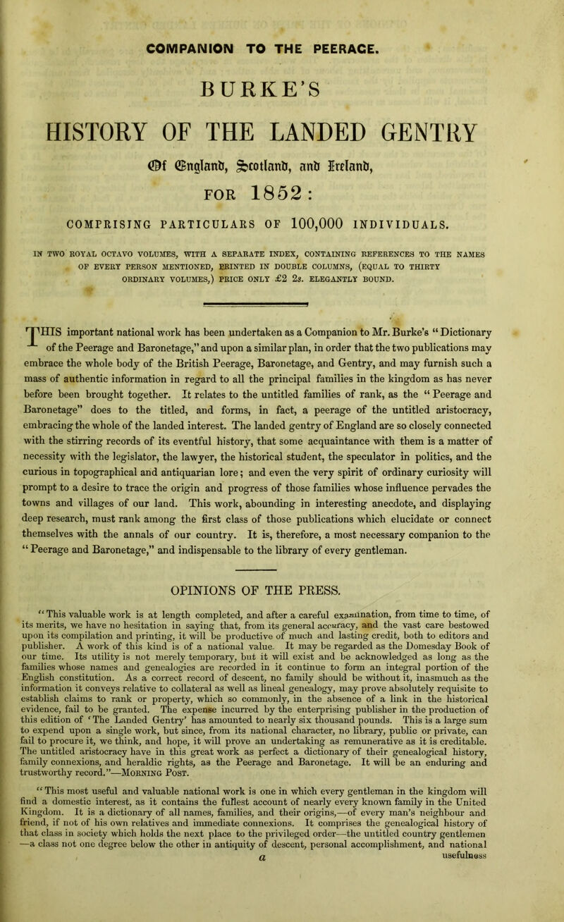 COMPANION TO THE PEERAGE BURKE’S HISTORY OF THE LANDED GENTRY ©nglanli, ^cotlanb, anU Erelanb, FOR 1852: COMPRISING PARTICULARS OF 100,000 INDIVIDUALS. IN TWO ROYAL OCTAVO VOLUMES, WITH A SEPARATE INDEX, CONTAINING REFERENCES TO THE NAMES OP EVERT PERSON MENTIONED, BBINTED IN DOUBLE COLUMNS, (EQUAL TO THIRTY ORDINARY VOLUMES,) PRICE ONLY £2 2«. ELEGANTLY BOUND. 'T'HIS important national work has been undertaken as a Companion to Mr. Burke’s “ Dictionary of the Peerage and Baronetage,” and upon a similar plan, in order that the two publications may embrace the whole body of the British Peerage, Baronetage, and Gentry, and may furnish such a mass of authentic information in regard to all the principal families in the kingdom as has never before been brought together. It relates to the untitled families of rank, as the “ Peerage and Baronetage” does to the titled, and forms, in fact, a peerage of the untitled aristocracy, embracing the whole of the landed interest. The landed gentry of England are so closely connected with the stirring records of its eventful history, that some acquaintance with them is a matter of necessity with the legislator, the lawyer, the historical student, the speculator in politics, and the curious in topographical and antiquarian lore; and even the very spirit of ordinary curiosity will prompt to a desire to trace the origin and progress of those families whose influence pervades the towns and villages of our land. This work, abounding in interesting anecdote, and displajdng deep research, must rank among the first class of those publications which elucidate or connect themselves with the annals of our country. It is, therefore, a most necessary companion to the “ Peerage and Baronetage,” and indispensable to the library of every gentleman. OPINIONS OF THE PRESS. “This valuable work is at length completed, and after a careful examination, from time to time, of its merits, we have no hesitation in saying that, from its general accuracy, and the vast care bestowed upon its compilation and printing, it will be productive of much and lasting credit, both to editors and publisher. A work of this kind is of a national value. It may be regarded as the Domesday Book of our time. Its utility is not merely temporary, but it will exist and be acknowledged as long as the families whose names and genealogies are recorded in it continue to form an integral portion of the English constitution. As a correct record of descent, no family should be without it, inasmuch as the information it conveys relative to collateral as well as lineal genealogy, may prove absolutely requisite to establish claims to rank or property, which so commonly, in the absence of a link in the historical evidence, fail to be granted. The expense incurred by the enterprising pubhsher in the production of this edition of ‘ The Landed Gentry’ has amounted to nearly six thousand pounds. This is a large sum to expend upon a single work, but since, from its national character, no library, public or private, can fail to procure it, we think, and hope, it will prove an undertaking as remimerative as it is creditable. The untitled aristocracy have in this great work as perfect a dictionary of their genealogical history, family connexions, and heraldic rights, as the Peerage and Baronetage. It will be an enduring and trustworthy record.”—Morning Post. “This most useful and valuable national work is one in which every gentleman in the kingdom will find a domestic interest, as it contains the fullest account of nearly every known family in the United Kingdom. It is a dictionary of all names, families, and their origins,—of every man’s neighbour and friend, if not of his own relatives and immediate connexions. It comprises the genealogical history of that class in society which holds the next place to the privileged order—the untitled country gentlemen —a class not one degree below the other in antiquity of descent, personal accomplishment, and national n usefulness