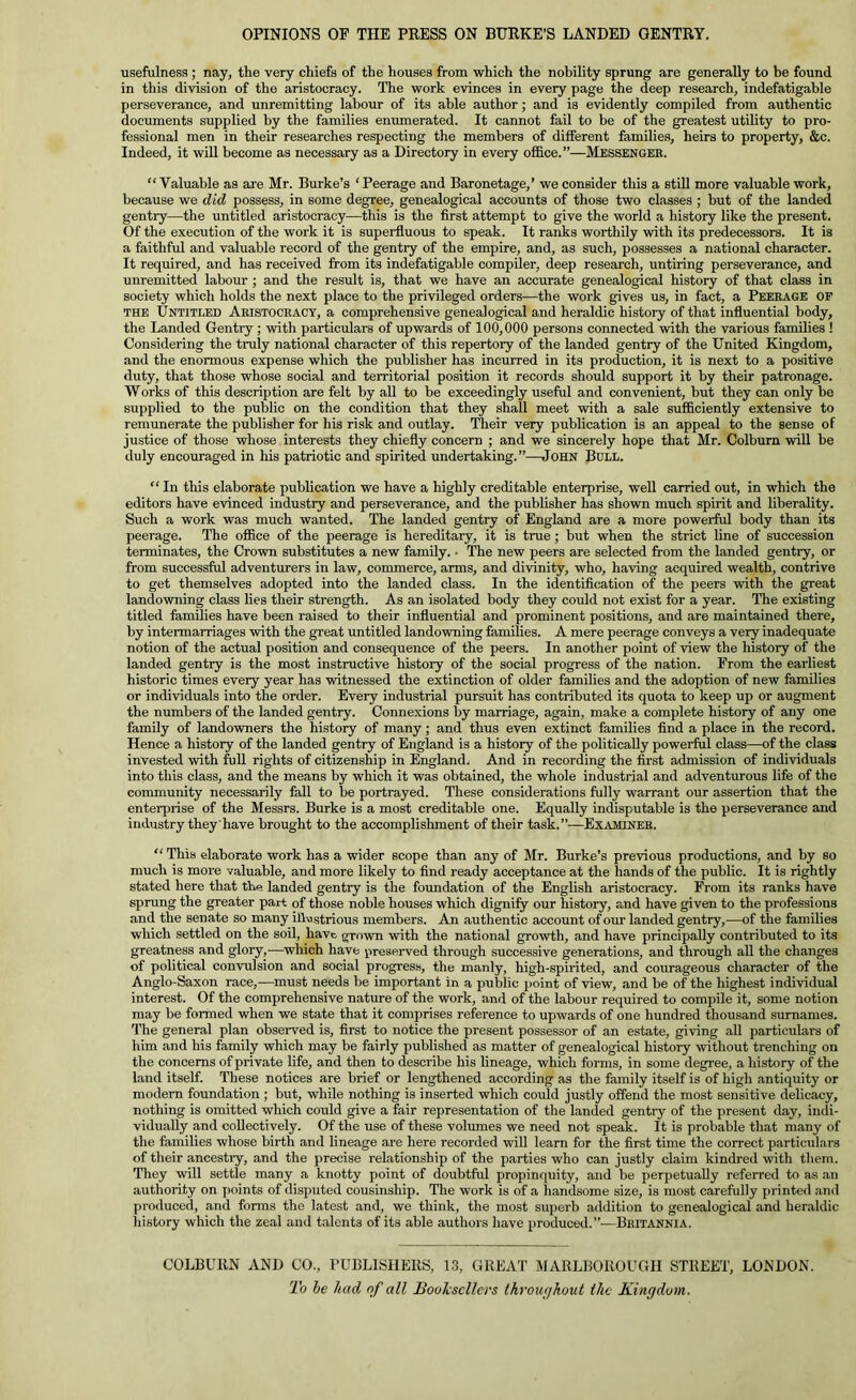 OPINIONS OP THE PRESS ON BURKE’S LANDED GENTRY. usefulness; nay, the very chiefs of the houses from which the nobility sprung are generally to be found in this division of the aristocracy. The work evinces in every page the deep research, indefatigable perseverance, and unremitting labour of its able author; and is evidently compiled from authentic documents supplied by the families enumerated. It cannot fail to be of the greatest utility to pro- fessional men in their researches respecting the members of different families, heirs to property, &c. Indeed, it will become as necessary as a Directory in every office.”—Messengee. “Valuable as are Mr. Burke’s ‘Peerage and Baronetage,’ we consider this a stiU more valuable work, because we did possess, in some degree, genealogical accounts of those two classes ; but of the landed gentry—the untitled aristocracy—this is the first attempt to give the world a history like the present. Of the execution of the work it is superfluous to speak. It ranks worthily with its predecessors. It is a faithful and valuable record of the gentry of the empire, and, as such, possesses a national character. It required, and has received from its indefatigable compiler, deep research, untiring perseverance, and unremitted labour ; and the result is, that we have an accurate genealogical history of that class in society which holds the next place to the privileged orders—the work gives us, in fact, a Peerage of THE Untitled Aeistoceacy, a comprehensive genealogical and heraldic history of that influential body, the Landed Gentry ; with particulars of upwards of 100,000 persons connected with the various families ! Considering the truly national character of this repertory of the landed gentry of the United Kingdom, and the enormous expense which the publisher has incurred in its production, it is next to a positive duty, that those whose social and territorial position it records should support it by their patronage. Works of this description are felt by all to be exceedingly useful and convenient, but they can only be supplied to the public on the condition that they shall meet with a sale sufficiently extensive to remunerate the publisher for his risk and outlay. Tlieir veiy publication is an appeal to the sense of justice of those whose interests they chiefly concern ; and we sincerely hope that Mr. Colburn will be duly encouraged in his patriotic and spirited undertaking.”—John Bull. “ In this elaborate publication we have a highly creditable enterprise, well carried out, in which the editors have evinced industry and perseverance, and the publisher has shown much spirit and liberality. Such a work was much wanted. The landed gentry of England are a more powerftd body than its peerage. The office of the peerage is hereditary, it is true; but when the strict line of succession terminates, the Crown substitutes a new family. ■ The new peers are selected from the landed gentry, or from successful adventurers in law, commerce, arms, and divinity, who, having acquired wealth, contrive to get themselves adopted into the landed class. In the identification of the peers with the great landowning class lies their strength. As an isolated body they could not exist for a year. The existing titled families have been raised to their influential and prominent positions, and are maintained there, by intermarriages with the great untitled landowning families. A mere peerage conveys a very inadequate notion of the actual position and consequence of the peers. In another point of view the history of the landed gentry is the most instructive history of the social progress of the nation. From the earliest historic times every year has witnessed the extinction of older families and the adoption of new families or individuals into the order. Every industrial pursuit has contributed its quota to keep up or augment the numbers of the landed gentry. Connexions by marriage, again, make a complete history of any one family of landowners the history of many; and thus even extinct families find a place in the record. Hence a histoiy of the landed gentry of England is a history of the politically powerful class—of the class invested with full rights of citizenship in England. And in recording the first admission of individuals into this class, and the means by which it was obtained, the whole industrial and adventurous life of the community necessarily fall to be portrayed. These considerations fully warrant our assertion that the enterprise of the Messrs. Burke is a most creditable one. Equally indisputable is the perseverance and industry they have brought to the accomplishment of their task.”—Examinee. “ This elaborate work has a wider scope than any of Mr. Burke’s previous productions, and by so much is more valuable, and more likely to find ready acceptance at the hands of the public. It is rightly stated here that the landed gentry is the foundation of the English aristocracy. From its ranks have sprung the greater part of those noble houses which dignify our history, and have given to the professions and the senate so many illustrious members. An authentic account of our landed gentry,—of the families which settled on the soil, have grown with the national growth, and have principally contributed to its greatness and glory,—which have preserved through successive generations, and through all the changes of political convulsion and social progress, the manly, high-spirited, and courageous character of the Anglo-Saxon race,—must needs be important in a public point of view, and be of the highest individual interest. Of the comprehensive nature of the work, and of the labour required to compile it, some notion may be formed when we state that it comprises reference to upwards of one hundred thousand surnames. The general plan observed is, first to notice the present possessor of an estate, giving all particulars of him and his family which may be fairly published as matter of genealogical histoiy without trenching on the concerns of private life, and then to describe his lineage, which forms, in some degree, a history of the land itself. These notices are brief or lengthened according as the family itself is of high antiquity or modern foundation ; but, while nothing is inserted which could justly offend the most sensitive delicacy, nothing is omitted which could give a fair representation of the landed gentry of the present day, indi- vidually and collectively. Of the use of these volumes we need not speak. It is probable that many of the families whose birth and lineage are here recorded wiU learn for the first time the correct particul.irs of their ancestiy, and the precise relationship of the parties who can justly claim kindred with them. They will settle many a knotty point of doubtful propinquity, and be perpetually referred to as an authority on points of disputed cousinship. The work is of a handsome size, is most carefully printed .and produced, and fonns the latest and, we think, the most superb addition to genealogical and heraldic history which the zeal and talents of its able authors h.ave produced.”—Britannia. COLBURN AND CO., PUBLISHERS, 13, GREAT MARLBOROUGH STREET, LONDON. To he had of all Booksellers throui/kout the Kingdom.