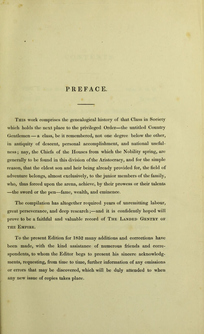 PREFACE. This work comprises the genealogical history of that Class in Society which holds the next place to the privileged Order—the untitled Country Gentlemen — a class, be it remembered, not one degree below the other, in antiquity of descent, personal accomplishment, and national useful- ness ; nay, the Chiefs of the Houses from which the Nobility spring, are generally to be found in this division of the Aristocracy, and for the simple reason, that the eldest son and heir being already provided for, the field of adventure belongs, almost exclusively, to the junior members of the family, who, thus forced upon the arena, achieve, by their prowess or their talents —the sword or the pen—fame, wealth, and eminence. The compilation has altogether required years of unremitting labour, great perseverance, and deep research;—and it is confidently hoped will prove to be a faithful and valuable record of The Landed Gentry of THE Empire. To the present Edition for 1852 many additions and corrections have been made, with the kind assistance of numerous friends and corre- spondents, to whom the Editor begs to present his sincere acknowledg- ments, requesting, from time to time, further information of any omissions or errors that may be discovered, which will be duly attended to when any new issue of copies takes place.