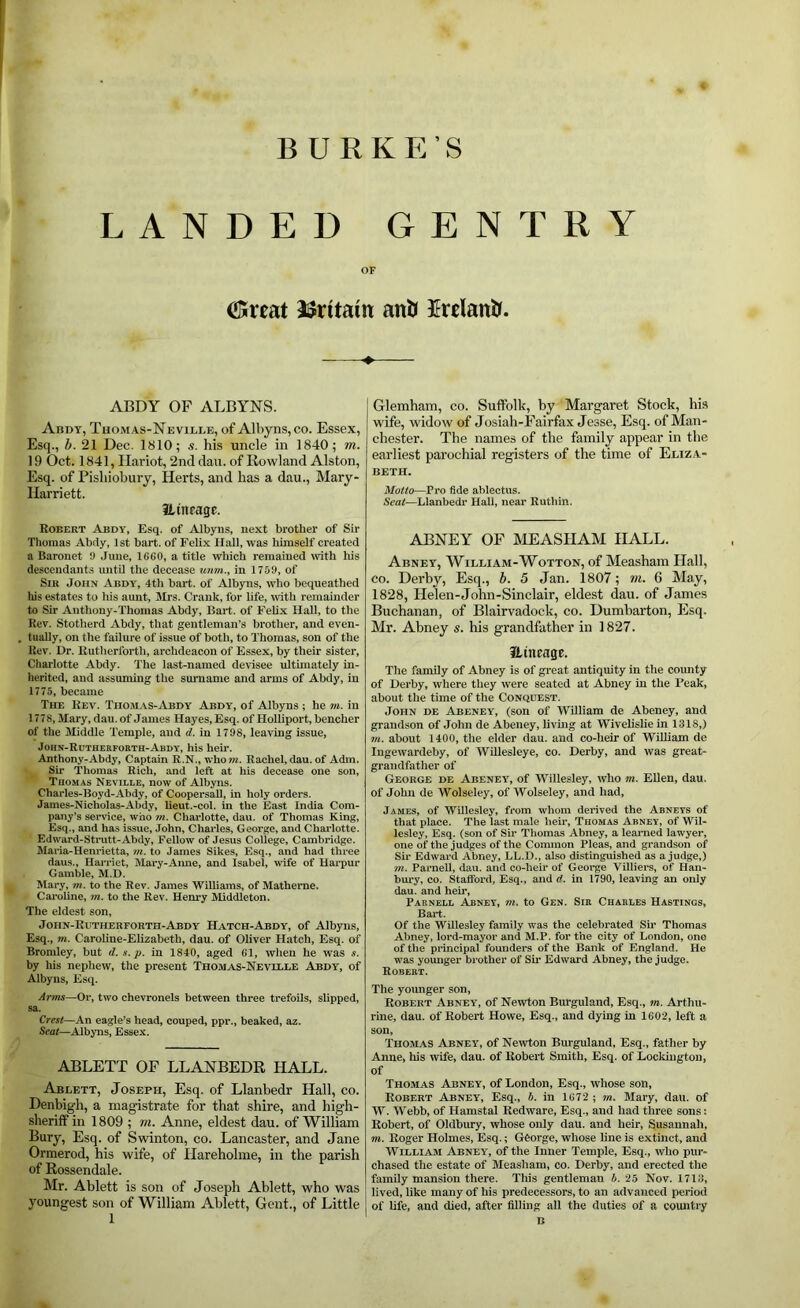 B U RKE’S LANDED GENTRY OF (Sreat ISritain anH fclantr. ABDY OF ALBYNS. Abdy, Thomas-Neville, of Albyns,co. Essex, Esq., b. 21 Dec. 1810; s. his uncle in 1840; m. 19 Oct. 1841, Ilariot, 2nd dan. of Rowland Alston, Esq. of Pishiobury, Herts, and has a dau., Mary- Ilarriett. ILutragE. Robert Abdy, Esq. of Albyns, next brother of Sir Tliomas Abdy, 1st bart. of Felix Hall, was himself created a Baronet 9 June, 1660, a title which remained rvith his descendants imtU the decease unm., in 1759, of Sir John Abdy, 4th bart. of Albyns, who bequeathed his estates to liis aunt, Mrs. Crank, for life, with remainder to Sir Anthony-Thomas Abdy, Bart, of FeUx Hall, to the Rev. Stotherd Abdy, that gentleman’s brother, and even- tually, on the failure of issue of both, to Thomas, son of the Rev, Dr. Rutherforth, archdeacon of Essex, by their sister, Charlotte Abdy. The last-named devisee ultimately in- herited, and assuming the surname and arms of Abdy, in 1775, became The Rev. Thom.ys-iAbdy Abdy, of Albyns ; he ?n. in 1778, Mary, dau. of James Hayes, Esq. of Holliport, bencher of the Jliddle Temple, and d. in 1798, leaving issue, John-Rutherfokth-Abdt, his heir. Anthony-Abdy, Captain R.N., who m. Rachel, dau. of Adm. Sir 'Thomas Rich, and left at his decease one son, TnoMAs Neville, now of Albyns. Charles-Boyd-Abdy, of Coopersall, in holy orders. James-Nicholas-Abdy, lieut.-col. in the East India Com- pany’s service, who ?«. Charlotte, dau. of Thomas King, Esq., and has issue, John, Charles, George, and Charlotte. Edward-Strutt-Abdy, Fellow of Jesus College, Cambridge. Maria-Henrietta, m. to James Sikes, Esq., and had three daus., Harriet, Mary-Anne, and Isabel, wife of Hai^pur Gamble, M.D. Mary, m. to the Rev. James Williams, of Matheme. Caroline, m. to the Rev. Henry Middleton. The eldest son, John-Rutherforth-Abdy Hatch-Abdy, of Albyns, Esq., m. Caroline-Elizabeth, dau. of Oliver Hatch, Esq. of Bromley, but d.s.p. in 1840, aged 61, when he was s. by his nephew, the present Thomas-Nevllle Abdy, of Albyns, Esq. Arms—Or, two chevronels between three trefoils, slipped, sa. Crest—An eagle’s head, couped, ppr., beaked, az. Seat—Albyns, Esse.x. ABLETT OF LLANBEDR HALL. Ablett, Joseph, Esq. of Llanbedr Hall, co. Denbigh, a magistrate for that shire, and high- sherilf in 1809 ; m. Anne, eldest dau. of William Bury, Esq. of Swinton, co. Lancaster, and Jane Ormerod, his wife, of Hareholme, in the parish of Rossendale. Mr. Ablett is son of Joseph Ablett, who was youngest son of William Ablett, Gent., of Little 1 ' Glemham, co. Suffolk, by Margaret Stock, his wife, widow of Josiah-Fairfax Jesse, Esq. of Man- chester. The names of the family appear in the earliest parochial registers of the time of Eliza- beth. Motto—Pro fide ablectus. Seat—Llanbedr Hall, near Ruthin. ABNEY OF MEASHAM HALL. Abney, William-Wotton, of Measham Hall, CO. Derby, Esq., b. 5 Jan. 1807; ni. 6 May, 1828, Helen-John-Sinclair, eldest dau. of James Buchanan, of Blairvadock, co. Dumbarton, Esq. Mr. Abney s. his grandfather in 1827. Hincage. The family of Abney is of great antiquity in the coimty of Derby, where they were seated at Abney in the Beak, about the time of the Conquest. John de Abeney, (son of William de Abeney, and grandson of John de Abeney, livmg at Wivelislie in 1318,) m. about 1400, the elder dau. and co-heir of William de Ingewardeby, of WUlesleye, co. Derby, and was great- grandfather of George de Abeney, of Willesley, who m. Ellen, dau. of John de Wolseley, of Wolseley, and had, James, of Willesley, from whom derived the Abneys of that place. The last male heir, Thomas Abney, of Wil- lesley, Esq. (son of Sir Thomas Abney, a learned lawyer, one of the judges of the Common Pleas, and grandson of Sir Edward Abney, LL.D., also distinguished as a judge,) m. Parnell, dau. and co-heir of George Villiers, of Han- hury, co. Stafford, Esq., and d. in 1790, leaving an only dau. and heir, Parnell Abney, m. to Gen. Sir Charles Hastings, Bart. Of the Willesley family was the celebrated Sir Thomas Abney, lord-mayor and M.P. for t’lie city of London, one of the principal founders of the Bank of England. He was younger brother of Sir Edward Abney, the judge. Robert. The yoimger son, Robert Abney, of Newton Burguland, Esq., m. Arthu- rine, dau. of Robert Howe, Esq., and dying in 1602, left a sou, Thomas Abney, of Newton Burguland, Esq., father by Anne, his wife, dau. of Robert Smith, Esq. of Lockiugton, of Thomas Abney, of London, Esq., whose son, Robert Abney, Esq., b. in 1672 ; m. Mary, dau. of W. W’ebb, of Hamstal Redware, Esq., and had three sons: Robert, of Oldbury, whose only dau. and heir, Susannah, m. Roger Holmes, Esq.; GCorge, whose line is extinct, and William Abney', of the Inner Temple, Esq., who pur- chased the estate of Measham, co. Derby, and erected the family mansion there. This gentleman b. 25 Nov. 1713, lived, like many of his predecessors, to an advanced period of Ufe, and died, after filling all the duties of a country B