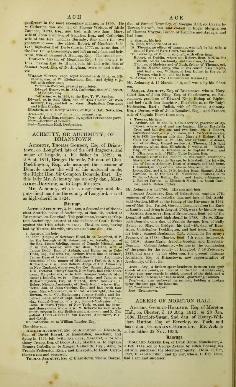 AC II gentleman in tlie most exemplary manner, in 1800. lie tn. Catherine, dan. and heir of Thomas Wottou, of Little Cannons, Herts, Esq., and had, with two dans., Mary, wife of John S^vinfen, of Swinfen, Esq., and Catherine, wife of the Rev. Thomas Burnaby, foui’ sons: the two youngest d. unm.; the eldest, Robert, of Measham, in 1748, high-sheriff of Eerbysliire in 1777, m. Anne, dau. of the Rev. Philix) Bracebridge, and left an only dau. and heir, Anne, wife of Samuel-B. Heming, Esq. The second son, Edward Abney, of Measham, Esq., b. in 1751, d. in 1827; having had by Hephzibah, his 2nd wife, dau. of Samuel Need, Esq. of Nottingham, two sons and a dau., viz., WiLLTAM-WoTTON, capt. royal horse-guards blue, m. Eli- zabeth, dau. of W. Richardson, Esq.; and dying v. p.y left with other issue, WiLLiAM-WoTTON, present proprietor. Edward-Henry, m. in 1833, Catherine, dau. of J. Strutt, of Belpar, Esq. Catharine, m. in 1835, to the Rev. T.-W. Sandys. Edward, m. in 1822, Ellen, dau. of Hyla Holden, of Wed- nesbury, Esq., and left two daus., Hephzibah Constance and Ellen Clarke. Elizabeth, m. to Henry Walker, of Blythe Hall, Notts, Esq. ^7'?ns—Or, on a chief, gu., a lion, passant, arg. Crest—A demi-lion, rampant, or, a pellet between the paws. Motto—Fortiter et honeste. Seat—Measham Hall, Derbyshire. ACIDIUTY, OR AUCHMUTY, OF BRIANSTOWN. Achmuty, Thomas Gordon, Esq. of Brians- to\vii, CO. Longford, late of the 3rd dragoons, and major of brigade, s. his father in 1829; m. 2 Sept. 1811, Bridget Domvile, 7th dau. of Chas. Pocklington, Esq., who assumed the surname of Domvile under the will of his maternal uncle, the Right Hon. Sir Compton Domvile, Bart. By this lady Mr. Achmrity has an only dau., Mar- garet-Domvile, 7h. to Capt. Musters. Mr. Achmuty, who is a magistrate and de- puty-lieutenant for the county of Longford, served as high-sheriff in 1824. iLincage. Arthur Auchmdtt, b. in IGOO, a descendant of the an- cient Scottish house of Auchmuty, of that ilk, settled at Brianstown, co. Longford. This gentleman, known as “ Cap- tain Auchmuty,” assisted at the defence of Castle Forbes against the Irish rebels in 1G41. He d. in 1G98, having had by Martha, liis wife, two sons and one dau., viz. I. Aethcb, his heir. H. John, (Capt.,) of Newtown Flood, in co. Longford, M.P. for the borough of St. Johnstown; m. Isabella, dau. of the Rev. James Stirling, rector of Temple Michael, and d. in 1722, leaving, with two daus., Martha, wife of James Dodd, Esq. of Ardagh, and Helen, m. to Toby Dodd, Esq., five sons, viz, Ai-thur, whose line is extinct; James, Dean of Armagh, gi’andfather of John Auchmuty, seneschal of the manor of Mullingar; Forbes, d. s. p.; Richard, d. s. p.; and Robert, Judge of the Admiralty in New England, whose son, the Rev. Samuel Auchmuty, D.D.,rectorofTrinityChurch,New York, had (with three daus., Mary-Juliana, m. to Gen. George-Frederick Mul- caster; Isabella, m. to — Burton, Esq.; and Jane, m. to Richard Tylden, Esq. of Milsted,) three sons—viz., 1. Robert-Nichols Auchmuty, of Rhode Island, who m. Hen- rietta, dau. of John Oveiing, Esq., and had (with four daus., Maria-Montre.sor, m. to Col. Wainwright; Harriet- Burton, m. to Col. Heilenran; Joanna-Smith ; and Isa- bella-Juliana, wife of Capt. Robert Harrison) four sons— viz., Samuel-Overing, d. s. p.; Robert-Mulcaster, d. in India: Richard-Tylden, of New York, m. and has issue; and Henry-John. who d. s. p. 2. Robert-Harrison Auch- muty, surgeon in the British army, d. unm.; and 3. The gallant Lieut.-General Sir Samuel Auchmuty, P. C. and G.C.B. III. Catherine, m. to William Lawder, Esq. The elder son, Arthur Auchmuty, Esq. of Brianstotvn, m. Elizabeth, dau. of David Khynd, of Enniskillen, merchant, and dying in 1696, left (with five daus., Margaret, m. to An- thony Jessop, Esq. of Doory Hall; Martha, m. to Captain Deane ; Isabella, m. to Morgan Galbraith, Esq. ; Jane, to Francis Fetherston, Esq. ; and Elizabeth, to Lieut. Carru- thers) a son and successor, Thomas Achmuty, Esq. of Brianstown, who m. Dorcas, 2 A C K dau. of Samuel Toumeley, of Moygne Hall, co. Cavan, by Dorcas, liis wife, dau. and co-heir of Roger Moygne, son of Thomas Moygne, Bishop of Kilmorc and Ardagh, and had issue, I. Samuel, his heir. II. John, who perished at sea. III. Thomas, an officer of dragoons, who left by Ids wife, a dau. of Eyre, of Eyre Court, two daus. IV. Towneley, of Dublin, who left, with other issue, Robert, of Dublin, whose son Robert, Rent. R.N. m. his cousin, Alicia Auchmuty, and has a son, Arthui*. Thomas, of Madeira and of Bath, father of Thomas, col. in the Madras army, who 7ii. his cousin. Miss Staples, and had a son, 'William, of Log House, in the co. of Tyrone, who is and has issue V. Arthur, M.D. {See Auchmuty of Kilmore.) Sir. Achmuty d. 13 March, 1712, and was s. by his eldest son, Samuel Achmuty, Esq. of Briansto^vn, who m. Mary, eldest dau. of John King, Esq. of Charlestown, co. Ros- common, grandson of Edward liing, Bishop of Elphin, and had (vsith four daughters, Elizabeth, m. to Sir Ralph Fetherston, Bart.; Judith, wife of Thomas Achmuty, Esq.; Dorcas, wife of John Bomford, Esq.; and Frances, wife of Captain Piers) three sons, I. Thomas, his heir. II. Arthur, col. in the E. I. Co.’s service, governor of Dy- napore, where he d. and was buried. He m. Ursula da Ci*uz, and had five sons and two daus.—viz., 1. Robert, harrister-at-law, ; 2. John, E. I. Co.’s civil service, d. in 1836, leaving an only dau., Mary ; 3. Richard, E. I. Co.’s civil service, d. in 1818, leaving issue; 4. James, col. of artillery, Bengal service; 5. Thomas, 17th light dragoons, whose dau. Elizabeth, is widow of — White, Esq., of Dublin; 6. Frances, m. to Captain Ward; and 7. Elizabeth, wife of Philip-Tuite Dalton, Esq. III. Samuel, vicar of Ballimahon, 7/z. his cousin, Susannah- Maria, dau. of Francis Savage, by Elizabeth, his 1st wife, dau. of James Achmuty, Dean of Armagh, and had issue, 1. Samuel, in holy orders, who 7n. Margaret, dau. of John Lyons, Esq., and d. in 1818, leaving issue, Samuel, A.M.; Caroline, m. to the Rev. F. Middleton; Frances, m.to William-Adams Reilly, Esq.; and Isabelia-Margaret; 2. Robert-Forbes; 3. Ehzabeth-Mai’ia; 4. Sai'ah-Caro- line; and 5. Helen Forbes. 3Ir. Aclimuty d. in 1766. His son and heir, Thomas Achmuty, Esq. of Brianstown, captain 27th regiment of foot, 7n. Isabella, dau. and heir of Col. Archi- bald Gordon, killed at the taking of the Havanna in 1762, son of Maj.-Gen. Patrick Gordon, descended from the Earls ofHuntly, and dying in August, 1762, was j. by liis only son, Samuel Achmuty, Esq. of BrianstOTO, lieut.-col. of the Longford militia, and high-sheriff in 1789. He w. Eliza- beth-Domvile, only dau. of Francis Savage, Esq. of Bally Gawly, CO. Sligo, by Bridget, his 2nd wife, dau. of Rear- Adm. Christoplier Pocklington, and had issue, Thomas, his heir; Samuel-Benjamin, C.B., colonel in the army; Francis, d. in 1788 ; Charles, lieut. 7th royal fusileers, in 1810 ; Anna-Maria, Isabella-Gordon, and Elizabeth- Domvile. Colonel Achmuty, who was in the commission of the peace for the coimty of Longford, d. 16 February, 1829, and was s. by his elder son, the present Thomas Achmuty, Esq. of Brianstown, now representative of Auchmuty, of that ilk. Arms—Arg., a broken spear bendwise between two spur rowels of six points, az. pierced of the field. Another coat, “ Arg. two spur rowels in chief, pierced of the field, and a spear’s head in base, az.” is also used; quartering, Gordon. Crest—An arm embowed in aimour, holding a broken spear, the arm ppr, the lance az. Motto—Dum spiro spero. Seat—Brianstown. ACKERS OF MORETON HALL. Ackers, George-Holland, Esq. of Moreton Hall, CO. Chester, h. 10 Aug. 1812; m. 23 Jan. 1838, Harriott-Susan, 2nd dau. of Henry-Wil- liam Hutton, Esq. of Beverley, co. York, and has a dau., Georgiana-Harriott. Mr. Ackers s. his father 22 Nov. 1836. . Jtiiirage. Holland Ackers, Esq. of Bank House, Manchester, b. 6 Feb. 1744, son of George Ackers, by EUen Bonney, his 1st wife, purchased tlie Moreton property. He m. 23 Oct, 1787, Elizabeth Filkin, and by her, who d. 15 Feb. 1800, had a son and successor.