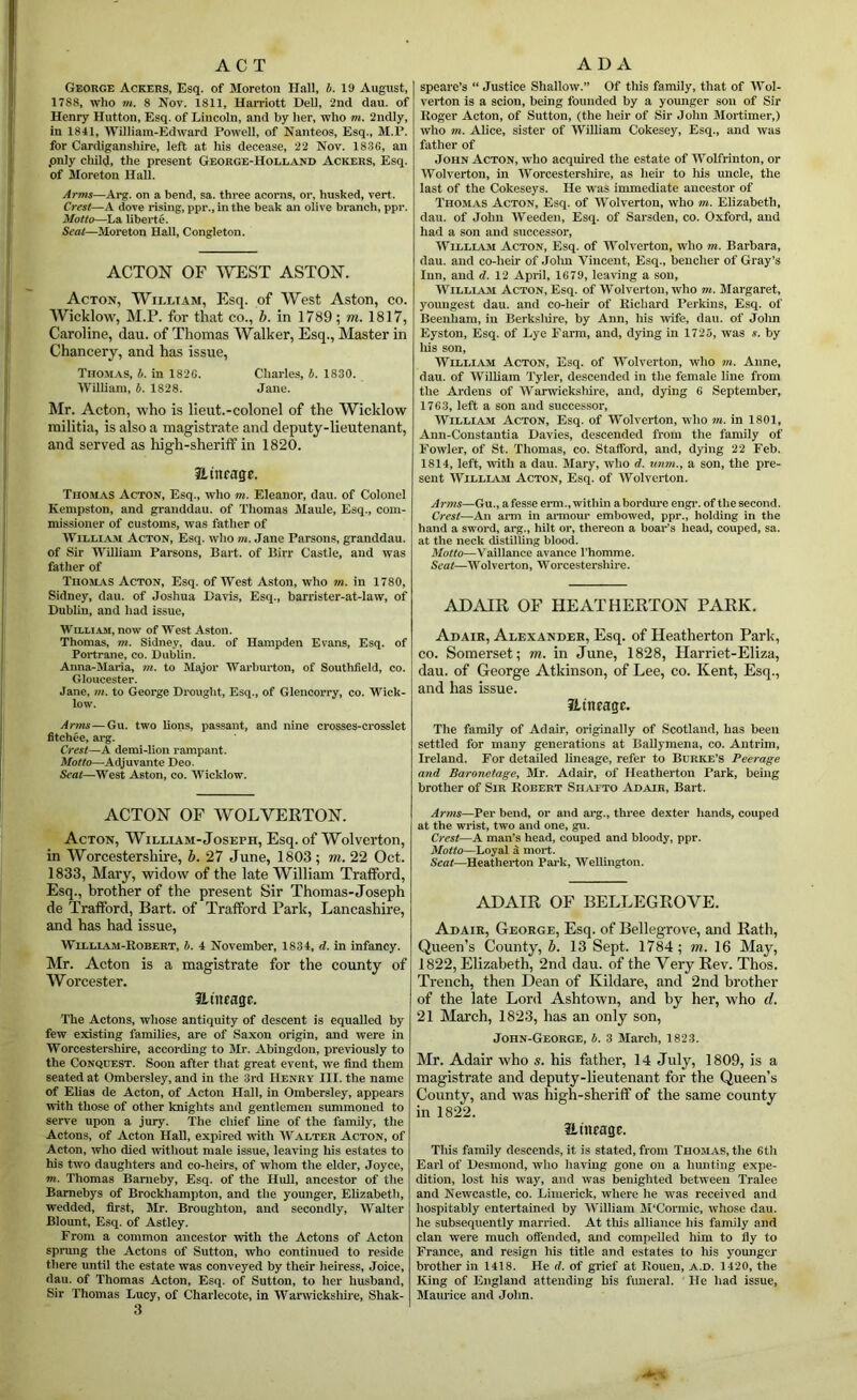 ACT George Ackers, Esq. of Moretou Hall, b. 19 August, 1788, who m. 8 Nov. 1811, Harriott DeU, 2nd dau. of Henry Hutton, Esq. of Lincoln, and by her, who m. 2ndly, in 1841, William-Edward Powell, of Nanteos, Esq., M.P. for Cardiganshire, left at his decease, 22 Nov. 1836, an .only chill}, the present George-Holeand Ackers, Esq. of Jloreton Hall. Arms—Arg. on a bend, sa. three acorns, or, husked, vert. Crest—A dove rising, ppr., in the beak an olive branch, ppr. Motto—La liberte. Seat—Moreton Hall, Congleton. ACTON OF ^YEST ASTON. Acton, William, Esq. of West Aston, co. AVicklow, M.F. for that co., b. in 1789; m. 1817, Caroline, dau. of Thomas Walker, Esq., Master in Chancery, and has issue, Thom.as, b. in 1826. Charles, b. 1830. William, b. 1828. Jane. Mr. Acton, who is lieut.-colonel of the Wicklow militia, is also a magistrate and deputy-lieutenant, and served as high-sherilf in 1820. a inrage. Thomas Acton, Esq., who m. Eleanor, dau. of Colonel Kempston, and granddau. of Thomas Maule, Esq., com- missioner of customs, was father of WiLLi.Aju Acton, Esq. who m. Jane Parsons, granddau. of Sir William Parsons, Bart, of Birr Castle, and was father of Thomas Acton, Esq. of West Aston, who m. in 1780, Sidney, dau. of Joshua Davis, Esq., barrister-at-law, of Dublin, and had issue, WH.LIAM, now of West Aston. Thomas, m. Sidney, dau. of Hampden Evans, Esq. of Portrane, co. Dublin. Anna-Maria, m. to Major Warburton, of Southfield, co. Gloucester. Jane, m. to George Drought, Esq., of Gleucorry, co. Wick- low. Artns—Gu. two lions, passant, and nine crosses-crosslet fitchee, arg. Crest—A demi-lion rampant. Motto—Adyuvante Deo. Scot—West Aston, co. Wicklow. ACTON OF WOLVERTON. Acton, William-Joseph, Esq. of Wolverton, in Worcestershire, b. 27 June, 1803; m. 22 Oct. 1833, Mary, widow of the late William Trafford, Esq., brother of the present Sir Thomas-Joseph de Trafford, Bart, of Trafford Park, Lancashire, and has had issue, WiLLiAJi-Robert, b. 4 November, 1834, d. in infancy. Mr. Acton is a magistrate for the county of Worcester. iliiuage. The Actons, whose antiquity of descent is equalled by few existing families, are of Saxon origin, and were in Worcestershire, according to Mr. Abingdon, previously to the Conquest. Soon after that great event, we find them seated at Ombersley, and in the 3rd Henry III. the name of Elias de Acton, of Acton Hall, in Ombersley, appears with those of other knights and gentlemen summoned to serve upon a jury. The chief line of the family, the Actons, of Acton Hall, exjured with Walter Acton, of Acton, who died without male issue, leaving his estates to his two daughters and co-heirs, of whom the elder, Joyce, m. Thomas Banieby, Esq. of the HuU, ancestor of the Bamebys of Brockhampton, and the younger, Elizabeth, wedded, first, Mr. Broughton, and secondly, Walter Blount, Esq. of Astley. From a common ancestor with the Actons of Acton sprung the Actons of Sutton, who continued to reside there until the estate was conveyed by their heiress, Joice, dau. of Thomas Acton, Esq. of Sutton, to her husband. Sir Thomas Lucy, of Charlecote, in Warwickshire, Shak- 3 ADA spearc’s “ Justice Shallow.” Of this family, that of Wol- verton is a scion, being founded by a younger son of Sir Roger Acton, of Sutton, (the heir of Sir John Mortimer,) who m. Alice, sister of William Cokesey, Esq., and was father of John Acton, who acquired the estate of Wohrinton, or Wolverton, in Worcesterslnre, as hen- to Ins uncle, the last of the Cokeseys. He was immediate ancestor of Thomas Acton, Esq. of Wolverton, who m. Elizabeth, dau. of John Weeden, Esq. of Sarsden, co. Oxford, and had a son and successor, William Acton, Esq. of Wolverton, who m. Barbara, dau. and co-heir of John Vincent, Esq., bencher of Gray’s Inn, and d. 12 April, 1679, leaving a son, William Acton, Esq. of Wolverton, who m. Margaret, youngest dau. and co-heir of Richard Perkins, Esq. of Beenham, in Berksliire, by Ann, his wife, dau. of John Eyston, Esq. of Lye Farm, and, dying in 1725, was s. by liis son, William Acton, Esq. of Wolverton, who m. Anne, dau. of William Tyler, descended in the female line from the Ardens of Warwicksliire, and, dying 6 September, 1763, left a son and successor, William Acton, Esq. of Wolverton, who m. in 1801, Ann-Constantia Davies, descended from the family of Fowler, of St. Thomas, co. Stafford, and, dying 22 Feb. 1814, left, with a dau. Mary, who d. unm., a son, the pre- sent WiLLLiM Acton, Esq. of AVolvcrton. Arms—Gu., afesse erm., within abordure engi\ of the second. Crest—An ami in ai-mour embowed, ppr., holding in the hand a sword, arg., hilt or, thereon a boar’s head, couped, sa. at the neck distilling blood. Motto—Vaillance avance I’homme. Seat—Wolverton, Worcestershire. ADAIR OF HEATHERTON PARK. Adair, Alexander, Esq. of Heatherton Park, CO. Somerset; m. in June, 1828, Harriet-Eliza, dau. of George Atkinson, of Lee, co. Kent, Esq., and has issue. Hinragc. The family of Adair, originally of Scotland, has been settled for many generations at Ballymena, co. Antrim, Ireland. For detailed lineage, refer to Burke’s Peerage and Baronetagey iVIr. Adair, of Heatherton Park, being brother of Sir Koeert Sii^vtto Adair, Bart. Arms—Per bend, or and arg., three dexter liands, couped at the wrist, two and one, gu. Crest—A man’s head, couped and bloody, ppr. Motto—Loyal ^ mort. Seat—Heatherton Park, Wellington. ADAIR OF BELLEGROVE. Adair, George, Esq. of Bellegrove, and Rath, Queen’s County, 6. 13 Sept. 1784; m. 16 May, 1822, Elizabeth, 2nd dau. of the Very Rev. Thos. Trench, then Dean of Kildare, and 2nd brother of the late Lord Ashtown, and by her, who d. 21 March, 1823, has an only son, John-GeorGE, b. 3 March, 1823. IVIr. Adair who s. his father, 14 July, 1809, is a magistrate and deputy-lieutenant for the Queen’s County, and was high-sheriff of the same county in 1822. Hiitrage. Tliis family descends, it is stated, from Thomas, the 6th Earl of Desmond, who having gone on a limiting expe- dition, lost his way, and was benighted between Tralee and Newcastle, co. Limerick, where he was received and hospitably entertained by William M’Cormic, whose dau. he subsequently married. At this alliance his family and clan were much offended, and compelled him to fly to France, and resign his title and estates to his younger brother in 1418. He d. of grief at Rouen, a.d. 1420, the King of England attending his fimeral. He had issue, Maurice and John.