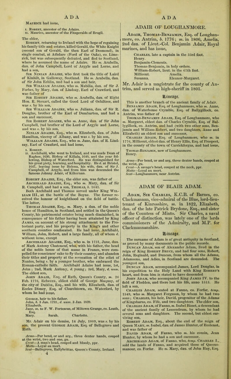 Maurice hart issue, I. Robert, ancestor of the Adairs. II. Maurice, ancestor of the Fitzgeralds of Brogil. The elder, Robert, returning to Ireland with the hope of regaining his family title and estates, killed Gerald, the Wliite Knight (second son of Gerald, the then Earl of Desmond), in single combat, at Athdare (Ford of the Oaks), co. Lime- rick, hut was subsequently defeated, and fled to Scotland, where he assiuned the name of Adaire. He m. Arabella, dau. of Jolm Campbell, Lord of Argyle and Lome, and had a son. Sir Ninian Adaire, who first took the title of Laird of Ivinhilt, in Galloway, Scotland. He m. Arabella, dau. of Sir John Echhn, and liad a son and heir. Sir William Adjure, who m. Mabilia, dau. of Sir J. Forbes, by Mary, dau. of Lindsay, Earl of Crawford, and was father of Sir Robert Adaire, who m. Arabella, dau. of Right Hon. R. Steuart, called the Good Lord of Oclultree, and was s. by his son. Sir William Adaire, who m. Juliana, dau. of Sir R. Douglas, brother of the Earl of Dumbarton, and had a son and successor. Sir Robert Adaire, who m. Anne, dau. of Sir John Campbell, 2nd brother of the Lord of Argyle and Lome, and was s. by Ids son, Ninian Adaire, Esq., who m. Elizabeth, dau. of John Hamilton, viceroy of Albany, and was s. by his son, William Adaire, Esq., who m. Jane, dau. of R. Lind- say, Earl of Cranford, and had issue, i. Robert. II. Archibald, who went to Ireland, and was made Dean of Raphoe, 1630, Bishop of Killala, 1640, and the year fol- lowing, Bishop of Waterford. He was distinguished for his great piety, learning, and hospitality. He d. at Bristol, 1647, leaving issue by Helena, his wife, dau. of Sir J. Campbell, of Argyle, and from him was descended the famous Johnny Adair, of Kilternan. Robert Adaire, Esq., the elder son, was father of Archibald Adaire, Esq., who m. Mary, dau. of Sir R. Campbell, and had a son, Thomas, i. 1641. Both Archibald and Thomas served under King Wil- liam III., at the battle of the Boyne. The former re- ceived the honour of knighthood on the field of battle. The latter, Thomas Adaire, Esq., m. Mary, a dau. of the noble house of Hamilton, in Scotland, and settled in the Queen’s County, his patrimonial estates being much diminished, in consequence of his father having been attainted by King James, on account of his strong attachment to the Pro- testant party, and his property in the King’s and other southern counties confiscated. He had issue, Arcliibald, William, Jolm, Robert, and a large family, all of whom d. without issue, except Archibald Adaire, Esq., who m. in 1731, Jane, dau. of Mark Antony Chateneuf, who, with his father, the head of the noble house of that name in France, were com- pelled for conscience’ sake to fly their country, and abandon their titles and property at the revocation of the edict of Nantes, being s. by a younger brother, who embraced the Roman-cathohe faith. Archibald Adaire had issue, 1st, John ; 2nd, Mark Antony, d. young; 3rd, Mary, d. unm. The eldest son, John Adair, Esq. of Rath, Queen’s County, m. 26 Feb. 1776, Rebecca, eldest child of George Maquay, of the city of Dublin, Esq., and liis tvife, Elizabeth, dau. of Eccles Disney, Esq. of Churchtown, co. Waterford, by whom he had issue, George, heir to his father. John, b. 3 Jan. 1792, d. unm. 3 Jan. 1839. Elizabeth. Jane, m. to F. W. Fortescue, of Miltown Grange, co. Louth, Esq. Mary. Sarah. Charlotte. Mr. Adair on his demise, 14 July, 1809, was s. by his son, the present George Ad^ur, Esq. of Bellegrove and Rath. Arms—Per bend, or and arg., three dexter hands, couped at the wrist, two and one, gu. Crest—A man’s head, couped and bloody, ppr. Motto—Loyal au mort. Smt—^Bellegrove, Ballybrittas, (Queen's County, Ireland. . 4 ADAIR OF LOUGHANMORE. Adair, Thomas-Benjamin, Esq. of Loughan- more, co. Antrim, h. 1776; m. in 1806, Amelia, 2nd dau. of Lieut.-Col. Benjamin Adair, Royal marines, and has issue, Charles, late a captain in the 33rd foot. Henry. Benjamin-Clements. Thomas-Benjamin, in holy orders. William-Robert, lieut. in the 67th foot. Milhcent. Amelia. Susanna. Eleanor-Margaret. Mr. Adair is a magistrate for the county of An- trim, and served as high-sherilf in 1801. Utiifage. This is another branch of the ancient family of Adair. Benjamin Adair, Esq. of Loughanmore, who m. Anne, dau. of Waterhouse Crymble, Esq. of Ballygillock, co. Antrim, was father of Thomas-Benjamin Adair, Esq. of Loughanmore, who m. Margaret, eldest dau. of Charles Crymble, Esq. of Bal- lygillock, CO. Antrim, and had (with two other sous, Ben- j.amin and William-Robert, and tw'O daughters, Anne and Elizabeth) an eldest son and successor, Charles Adair, Esq. of Loughaiunore, who m. in 1776, Millicent, eldest dau. of Henry Ellis, Esq. of Prospect, in the comity of the town of Carrickfergus, and had issue, Thomas-Benjamin, now of Loughanmore. Henry. Arms—Per bend, or and arg, three dexter hands, couped at the wrist, gu. Crest—A savage’s head, couped at the neck, ppr. Motto—Loyal au mort. Seat—Loughanmore, near Antiim. ADAM OF BLAIR ADAM. Adam, Sir Charles, K.C.B. of Barnes, co. Clackmannan, vice-admiral of the Blue, lord-lieu- tenant of Kinrosshire, tn. in 1822, Elizabeth, dau. of the late Patrick Brydone, Esq., and sister of the Countess of Minto. Sir Charles, a naval officer of distinction, was lately one of the lords commissioners of the Admiralty, and M.P. for Clackmannanshire. 31 til rage. The surname of Adam is of great antiquity in Scotland, as proved by many documents in the public records. Duncan Adam, son of Alexander Adam, lived in the reign of King Robert Bruce, and had fom' sons, Robert, Jolm, Reginald, and Duncan, from whom all the Adams, Adamsons, and Adies, in Scotland are descended. The yomigest son, Duncan Adaji, accompanied James, Lord Douglas, in his expedition to the Holy Land with King Robert’s heart, and from liim is stated to have descended John Adam, who accompanied King JjAMES IV. to the field of F'lodden, and there lost Ins life, anno 1513. He left a son, Charles Adam, seated at Fanno, co. Forfar, tetnp. 1549, who m. Margaret Ferguson, by whom he had two sons; Charles, liis heir, David, progenitor of the Adams of Kingsbarns, co. Fife, and two daughters. The elder son, Charles Adam, of Fanno, m. Isabel Bisset, a descendant of the ancient family of Lessendruni, by whom he had several sons and daughters. The second, but eldest sur- viving son, Robert Adasi, Esq., about the end of the reign of Queen M.'VRY, m. Isabel, dau. of James Hunter, of Restenot, and was father of David Ad.vm, of Fanno, who »». his cousin, Jean Hmitcr, by whom he had a son and successor, Archibald Ad.\m, of Itauno, who, temp. Cii.vrles L, sold the lands of Fanno, and acquired those of Queens- inanour, co. Forfar. He m. Mary, dau. of John Hay, Esip