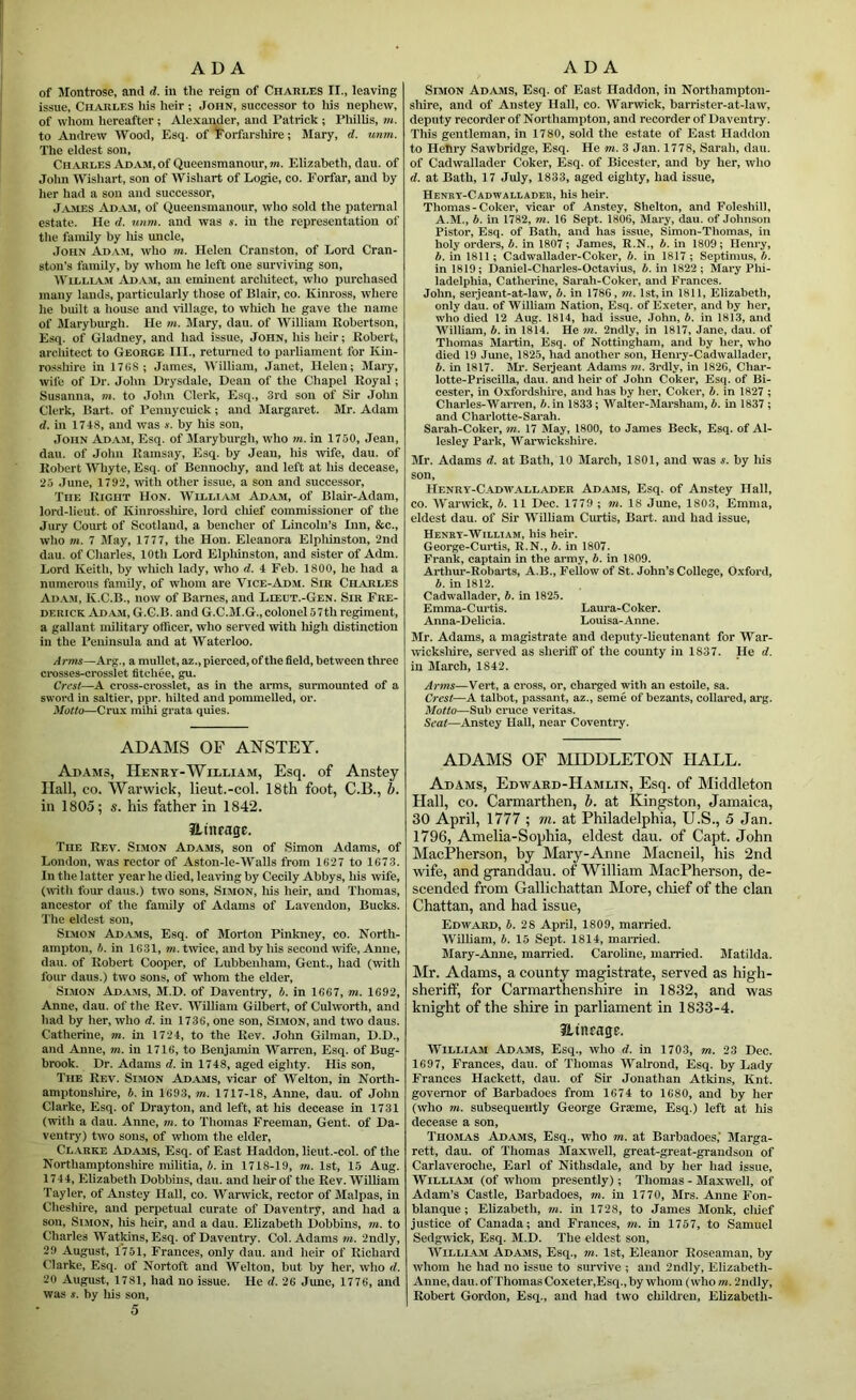 of Montrose, and d. in tlie reign of Charles II., leaving issue, Charles his heir ; John, successor to lus nephew, of whom hereafter; Alexander, and Patrick ; Phillis, m. to Andrew Wood, Esq. of iCorfarsliire; Mary, d. unm. The eldest son, Charles Adam, of Queensmanour,m. Elizabeth, dau. of John Wishart, son of Wisliart of Logie, co. Forfar, and by her had a son and successor, James Ad.am, of Queensmanour, who sold the paternal estate. He d. unm. and was s. in the representation of the family by liis uncle, .John Ad.vm, who m. Helen Cranston, of Lord Cran- ston’s family, by whom he left one smwiving son, William Ad.am, an eminent arcliitect, who purchased many lands, particularly those of Blair, co. Kinross, where he built a house and village, to wliich he gave the name of Maryburgh. He m. Mary, dau. of William Robertson, Esq. of Gladney, and had issue, John, his heir; Robert, arcliitect to George III., returned to parliament for Kin- rosshire in 17G8; James, William, Janet, Helen; Jlaiy, wife of l)r. John Drysdale, Dean of the Chapel Royal; Susanna, m. to John Clerk, Esq., 3rd son of Sir John Clerk, Bart, of Pennycuick; and Margaret. Mr. Adam d. in 1718, and was s. by his son, John Adam, Esq. of JIaryburgh, who in. in 1750, Jean, dau. of Jolm Ramsay, Esq. by Jean, his wife, dau. of Robert WTiyte, Esq. of Bennochy, and left at liis decease, 23 .Tune, 1792, ivith other issue, a son and successor. The Right Hon. William Adam, of Blair-Adam, lord-licut. of Kinrossliii'e, lord cliief commissioner of the Jury Court of Scotland, a bencher of Lincoln’s Inn, &c., who m. 7 May, 1777, the Hon. Eleanora Elpliinston, 2nd dau. of Charles, 10th Lord Elpliinston, and sister of Adm. Lord Keith, by wliich lady, who d. 1 Feb. 1800, he had a numerous family, of whom are Vice-Adm. Sir Charles Ai>.v.m, K.C.B., now of Barnes, and Lieut.-Gen. Sir Fre- derick Adam, G.C.B. and G.C.M.G., colonel 57th regiment, a gallant military officer, who served with high distinction ill the Peninsula and at Waterloo. Arms—Arg., a mullet, az., pierced, of the field, between three crosses-crosslet fltchee, gu. Crest—A cross-crosslet, as in the arms, surmounted of a sword in saltier, ppr. hilted and pommeiled, or. Motto—Crux mihi grata quies. ADAMS OF ANSTEY. Adams, Henry-William, Esq. of Anstey Hall, CO. Warwick, lieut.-col. 18th foot, C.B., &. in 1805; s. his father in 184’2. ILtnrage. The Rev. Simon Adams, son of Simon Adams, of London, was rector of Aston-le-Walls from 1627 to 1673. In the latter year he died, leaving by Cecily Abbys, his wife, (with four dans.) two sons, Simon, liis heir, and Thomas, ancestor of the family of Adams of Lavendon, Bucks. The eldest son, Slmon Ad^ams, Esq. of Morton Pinkney, co. North- ampton, h. in 1631, in. tivice, and by his second wife, Anne, dau. of Robert Cooper, of Lubbenham, Gent., had (with four dans.) two sons, of whom the elder, Slmon AdjAMS, M.D. of Daventry, b. in 1667, m. 1692, Anne, dau. of the Rev. William Gilbert, of Culworth, and had by her, who d. in 1736, one son, Simon, and two daus. Catherine, m. in 1724, to the Rev. John Gilman, D.D., and Anne, in. in 1716, to Benjamin Warren, Esq. of Bug- brook. Dr. Adams d. in 1748, aged eighty. His son. The Rev. Simon Ad.ams, vicar of Welton, in North- amptonsliire, b. in 1693, in. 1717-18, Anne, dau. of John Clarke, Esq. of Drayton, and left, at his decease in 1731 (with a dau. Anne, in. to Thomas Freeman, Gent, of Da- ventry) two sons, of whom the elder, CL.ARKE Adams, Esq. of East Haddon, lieut.-col. of the Northamptonshire militia, b. in 1718-19, in. 1st, 15 Aug. 1744, Elizabeth Dobbins, dau. and heir of the Rev. William Tayler, of Anstey Hall, co. Warwick, rector of Malpas, in Cheshire, and perpetual curate of Daventry, and had a son, Simon, his heir, and a dau. Elizabeth Dobbins, in. to Charles Watkins, Esq. of Daventry. Col. Adams in. 2udly, 29 August, 1751, Frances, only dau. and heir of Richard Clarke, Esq. of Nortoft and Welton, but by her, who d. 20 August, 1781, had no issue. He d. 26 June, 1776, and was s. by his son, 5 Simon Adams, Esq. of East Haddon, in Northampton- shire, and of Anstey Hall, co. Warwick, barrister-at-law, deputy recorder of Northampton, and recorder of Daventry. This gentleman, in 1780, sold the estate of East Haddon to Hefiry Sawbridge, Esq. He m. 3 Jan. 1778, Sarah, dau. of Cadwallader Coker, Esq. of Bicester, and by her, who d. at Bath, 17 July, 1833, aged eighty, had issue, Henrt-Cadwallader, his heir. Thomas-Coker, vicar of Anstey, Shelton, and Foleshill, A.M., b. in 1782, m. 16 Sept. 1806, Mary, dau. of Johnson Pistor, Esq. of Bath, and has issue, Simon-Thomas, in holy orders, b. in 1807 ; James, R.N., b. in 1809 ; Henry, b. in 1811 ; Cadwallader-Coker, b. in 1817 ; Septimus, b. in 1819; Daniel-Charles-Octavius, b. in 1822 ; Mary Plu- ladelphia, Catherine, Sarah-Coker, and Frances. John, serjeant-at-law, b. in 1786, m. 1st, in 1811, Elizabeth, only dau. of William Nation, Esq. of Exeter, and by her, who died 12 Aug. 1814, had issue, .John, b. in 1813, and William, b. in 1814. He in. 2ndly, in 1817, Jane, dau. of Thomas Martin, Esq. of Nottingham, and by her, who died 19 June, 1825, had another son, Henry-Cadwallader, b. in 1817. Mr. Serjeant Adams m. 3rdly, in 1826, Char- lotte-Priscilla, dau. and heir of John Coker, Esq. of Bi- cester, in Oxfordshire, and has by her, Coker, b. in 1827 ; Charles-Warren, 7i. in 1833; Walter-Marsham, b. in 1837; and Charlotte-Sarah. Sarah-Coker, m. 17 May, 1800, to James Beck, Esq. of Al- lesley Park, Warwickshire. Mr. Adams d. at Bath, 10 March, 1801, and was s. by his son, Henry-Cadwallader Adams, Esq. of Anstey Hall, CO. IV'arwick, h. 11 Dec. 1779 ; in. 18 June, 1803, Emma, eldest dau. of Sir W'ilLiam Curtis, Bart, and had issue, Henry-William, his heir. George-Curtis, R.N., b, in 1807. Frank, captain in the army, b. in 1809. Arthur-Robarts, A.B., Fellow of St. John’s College, Oxford, b. in 1812. Cadwallader, b. in i825. Emma-Curtis. Laura-Coker. Anna-Delicia. Louisa-Anne. Mr. Adams, a magistrate and deputy-lieutenant for War- wicksliire, served as sheriff of the county in 1837. He d. in March, 1842. Artns—Vert, a cross, or, charged with an estoile, sa. Crest—A taibot, passant, az., seme of bezants, collared, arg. Motto—Sub cruce veritas. Seat—Anstey Hall, near Coventry. ADAMS OF MIDDLETON HALL. Adams, Edward-Hamlin, Esq. of Middleton Hall, CO. Carmarthen, b. at Kingston, Jamaica, 30 April, 1777 ; m. at Philadelphia, U.S., 5 Jan. 1796, Amelia-Sophia, eldest dau. of Capt. John MaePherson, by Mary-Anne Macneil, his 2nd wife, and g^anddau. of William MaePherson, de- scended from Gallichattan More, chief of the clan Chattan, and had issue, Edward, b. 28 April, 1809, married. IVilliam, b. 15 Sept. 1814, mamed. Mary-Anne, married. Caroline, married. Matilda. Mr. Adams, a county magistrate, served as high- sheriff, for Carmarthenshire in 1832, and was knight of the shire in parliament in 1833-4. JLtnrage. William Adams, Esq., who d. in 1703, m. 23 Dec. 1697, Frances, dau. of Thomas Walrond, Esq. by Lady Frances Hackett, dau. of Sir Jonathan Atkins, Knt. governor of Barbadoes from 1674 to 1680, and by her (who m. subsequently George Graime, Esq.) left at his decease a son, Thomas Adams, Esq., who m. at Barbadoes,’ Marga- rett, dau. of Thomas Maxwell, great-great-grandson of Carlaveroche, Earl of Nithsdale, and by her had issue, WiLLLAM (of whom presently); Thomas - Maxwell, of Adam’s Castle, Barbadoes, m. in 1770, Mrs. Anne Fon- blanque; Elizabeth, in. in 1728, to James Monk, cliief justice of Canada; and Frances, in. in 1757, to Samuel Sedgwick, Esq. M.D. The eldest son, WiLLLAM Adams, Esq., m. 1st, Eleanor Roseaman, by whom he had no issue to survive ; and 2ndly, Elizabeth- Anne, dau. of Thomas Coxeter,Esq., by whom (who in. 2ndly, Robert Gordon, Esq., and had two cliildren, Elizabeth-