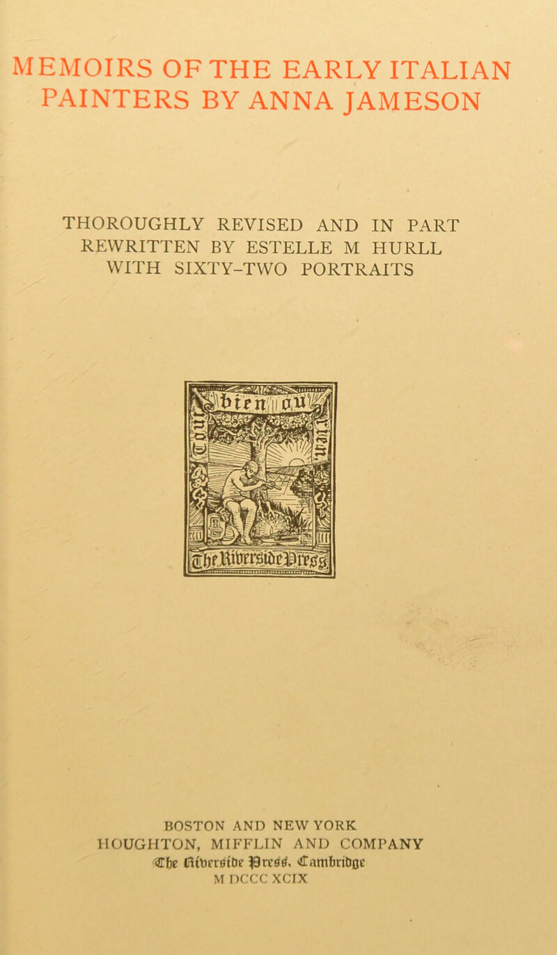 MEMOIRS OF THE EARLY ITALIAN PAINTERS BY ANNA JAMESON THOROUGHLY REVISED AND IN PART REWRITTEN BY ESTELLE M HURLL WITH SIXTY-TWO PORTRAITS BOSTON AND NEW YORK HOUGHTON, MIFFLIN AND COMPANY ^Tfie fitlierstbe press', CambriDfle