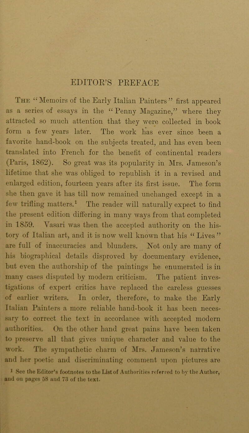 EDITOR’S PREFACE The ‘‘Memoirs of the Early Italian Painters” first appeared as a series of essays in the “ Penny Magazine,” where they attracted so much attention that they were collected in hook form a few years later. The work has ever since been a favorite hand-book on the subjects treated, and has even been translated into French for the benefit of continental readers (Paris, 1862). So great was its popularity in Mrs. Jameson’s lifetime that she was obliged to republish it in a revised and enlarged edition, fourteen years after its first issue. The form she then gave it has till now remained unchanged except in a few trifling matters.1 The reader will naturally expect to find the present edition differing in many ways from that completed in 1859. Vasari wras then, the accepted authority on the his- tory of Italian art, and it is now well known that his “ Lives ” are full of inaccuracies and blunders. Rot only are many of his biographical details disproved by documentary evidence, but even the authorship of the paintings he enumerated is in many cases disputed by modern criticism. The patient inves- tigations of expert critics have replaced the careless guesses of earlier writers. In order, therefore, to make the Early Italian Painters a more reliable hand-book it lias been neces- sary to correct the text in accordance with accepted modern authorities. On the other hand great pains have been taken to preserve all that gives unique character and value to the work. The sympathetic charm of Mrs. Jameson’s narrative and her poetic and discriminating comment upon pictures are 1 See the Editor’s footnotes to the Listof Authorities referred to by the Author, and on pages 58 and 73 of the text.