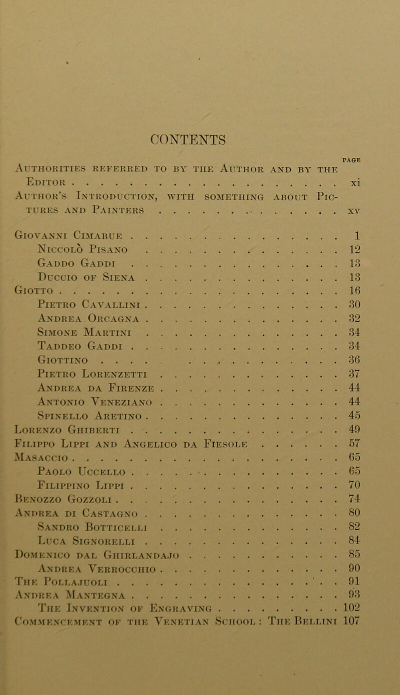 CONTENTS PAGE Authorities referred to by the Author and by the Editor xi Author’s Introduction, with something about Pic- tures and Painters • xv Giovanni Cimabue 1 Niccolo Pisano 12 Gaddo Gaddi 13 Duccio of Siena 13 Giotto 16 Pietro Cavallini 30 Andrea Orcagna 32 Simone Martini 34 Taddeo Gaddi 34 Giottino .... 36 Pietro Lorenzetti 37 Andrea da Firenze 44 Antonio Yeneziano 44 Spinello Aretino 45 Lorenzo Ghiberti 40 Filippo Lippi and Angelico da Fiesole 57 Masaccio 65 Paolo Uccello 65 Filippino Lippi 70 Benozzo Gozzoli 74 Andrea di Castagno 80 Sandro Botticelli S2 Luca Signorelli 84 Domenico dal Ghirlandajo 85 Andrea Verrocchio 00 The Pollajuoli . 01 Andrea Mantegna 03 The Invention of Engraving 102 Commencement of the Venetian School : The Bellini 107