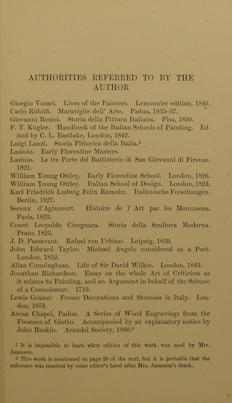 AUTHORITIES REFERRED TO BY THE AUTHOR Giorgio Vasari. Lives of the Painters. Lemonnier edition, 1849. Carlo Ridolfi. Maraviglie dell’ Arte. Padua, 1835-37. Giovanni Rosini. Storia della Pittura Italiana. Pisa, 1839. F. T. lvugler. Handbook of the Italian Schools of Painting. Ed- ited by C. L. Eastlake, London, 1842. Luigi Lanzi. Storia Pittorica della Italia.1 Lasinio. Early Florentine Masters. Lasinio. Le tre Porte del Battisterio di San Giovanni di Firenze. 1821. William Young Ottley. Early Florentine School. London, 1826. William Young Ottley. Italian School of Design. London, 1823. Ivarl Friedrich Ludwig Felix Rumohr. Italienische Forschungen. Berlin, 1827. Seroux d’Agincourt. Histoire de 1’ Art par les Monumens. Paris, 1823. Count Leopoldo Cicognara. Storia della Scultura Moderna. Prato, 1823. J. D. Passavant. Rafael von Urbino. Leipzig, 1839. John Edward Taylor. Michael Angelo considered as a Poet. London, 1852. Allan Cunningham. Life of Sir David Wilkie. London, 1843. Jonathan Richardson. Essay on the whole Art of Criticism as it relates to Painting, and an Argument in behalf of the Science of a Connoisseur. 1719. Lewis Griiner. Fresco Decorations and Stuccoes in Italy. Lon- don, 1854. Arena Chapel, Padua. A Series of AVood Engravings from the Frescoes of Giotto. Accompanied by an explanatory notice by John Ruskin. Arundel Society, I860.2 1 It is impossible to learn what edition of this work was used by Mrs. Jameson. 2 This work is mentioned on page 20 of the text, but it is probable that the reference was inserted by some editor’s hand after Mrs. Jameson’s death.