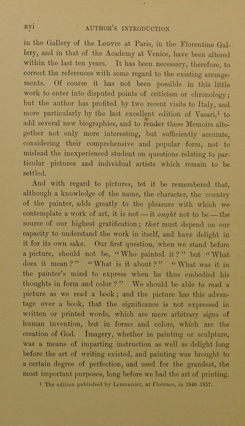 in the Gallery of the Louvre at Paris, in the Florentine Gal- lery, and in that of the Academy at Venice, have been altered within the last ten years. It has been necessary, therefore, to correct the references with some regard to the existing arrange- ments. Of course it has not been possible in this little work to enter into disputed points of criticism or chronology ; but the author has profited by two recent visits to Italy, and more particularly by the last excellent edition of Vasari,1 to add several new biographies, and to render these Memoirs alto- gether not only more interesting, but sufficiently accurate, considering their comprehensive and popular form, not to mislead the inexperienced student on questions relating to par- ticular pictures and individual artists which remain to be settled. And with regard to pictures, let it be remembered that, although a knowledge of the name, the character, the country of the painter, adds greatly to the pleasure with which we contemplate a work of art, it is not — it ought not to be — the source of our highest gratification; that must depend on our capacity to understand the work in itself, and have delight in it for its own sake. Our first question, when we stand before a picture, should not be, “Who painted it?” but “What does it mean ? ” “ What is it about ? ” “ What was it in the painter’s mind to express whin he thus embodied his thoughts in form and color ? ” We should be able to read a picture as we read a book; and the picture has this advan- tage over a book, that the significance is not expressed in written or printed words, which are mere arbitrary signs of human invention, but in forms and colors, which are the creation of God. Imagery, whether in painting or sculpture, was a means of imparting instruction as well as delight long before, the art of writing existed, and painting was brought to a certain degree of perfection, and used for the grandest, the most important purposes, long before we had the art of printing. 1 The edition published by Lemonnier, at Florence, in 1840 1857.
