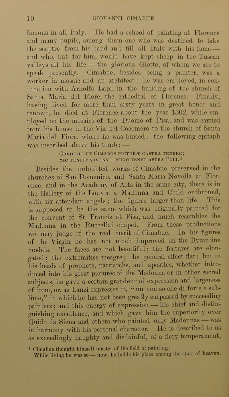 famous in all Italy. He had a school of painting at Florence and many pupils, among them one who was destined to take the sceptre from his hand and fill all Italy with his fame — and who, but for him, would have kept sheep in the Tuscan valleys all his life — the glorious Giotto, of whom we are to speak presently. Cimabue, besides being a painter, was a worker in mosaic and an architect: he was employed, in con- junction with Arnolfo Lapi, in the building of the church of Santa Maria del Fiore, the cathedral of Florence. Finally, having lived for more than sixty years in great honor and renown, he died at Florence about the year 1302, while em- ployed on the mosaics of the Duomo of Pisa, and was carried from his house in the Via del Cocomero to the church of Santa Maria del Fiore, where he was buried : the following epitaph was inscribed above his tomb : — Credidit ut Cimabos picture castra tenere; Sic tenuit vivens — nunc tenet astra Poli. 1 Besides the undoubted works of Cimabue preserved in the churches of San Domenico, and Santa Maria Novella at Flor- ence, and in the Academy of Arts in the same city, there is in the Gallery of the Louvre a Madonna and Child enthroned, with six attendant angels; the figures larger than life. This is supposed to be the same which was originally painted for the convent of St. Francis at Pisa, and much resembles the Madonna in the Ruccellai chapel. From these productions we may judge of the real merit of Cimabue. In his figures of the Virgin he has not much improved on the Byzantine models. The faces are not beautiful; the features are elon- gated ; the extremities meagre ; the general effect flat: but to his heads of prophets, patriarchs, and apostles, whether intro- duced into his great pictures of the Madonna or in other sacred subjects, he gave a certain grandeur of expression and largeness of form, or, as Lanzi expresses it, “ un non so che di forte e sub- lime,” in which he has not been greatly surpassed by succeeding painters; and this energy of expression — his chief and distin- guishing excellence, and which gave him the superiority over Guido da Siena and others who painted only Madonnas — was in harmony with his personal character. He is described to us as exceedingly haughty and disdainful, of a fiery temperament, 1 Cimabue thought himself master of the field of painting; While living he was so — now, he holds his place among the stars of heaven.