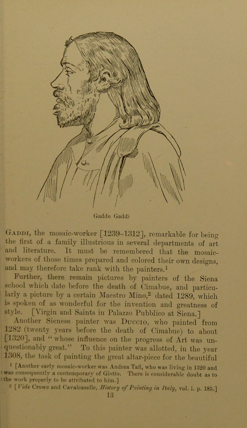 Gaddo Gaddi Gaddi, the mosaic-worker [1239-1312], remarkable for being the first of a family illustrious in several departments of art and literature. It must be remembered that the mosaic- workers of those times prepared and colored their own designs, and may therefore take rank with the painters.1 Further, there remain pictures by painters of the Siena school which date before the death of Cimabue, and particu- larly a picture by a certain Maestro Mino,2 dated 1289, which is spoken of as wonderful for the invention and greatness of style. [Virgin and Saints in Palazzo Pubblico at Siena.] Another Sienese painter was Duccio, who painted from 1282 (twenty years before the death of Cimabue) to about [1320], and “whose influence on the progress of Art was un- questionably great. To this painter was allotted, in the year 1308, the task of painting the great altar-piece for the beautiful 1 [Another early mosaic-worker was Andrea Tati, who was living in 1-320 and was consequently a contemporary of Giotto. There is considerable doubt as to the work properly to be attributed to him.] - [ Vide Crowe and Cavalcaselle, History of Pointing in Italy, vol. i. p. 185.]