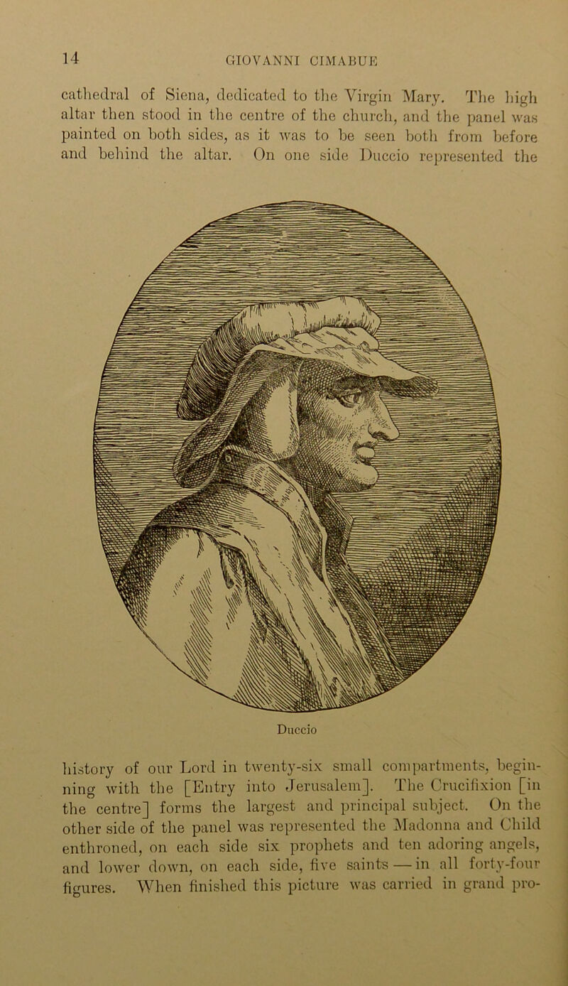 cathedral of Siena, dedicated to the Virgin Mary. The high altar then stood in the centre of the church, and the panel was painted on both sides, as it was to be seen both from before and behind the altar. On one side Duccio represented the Duccio history of our Lord in twenty-six small compartments, begin- ning with the [Entry into Jerusalem]. The Crucifixion [in the centre] forms the largest and principal subject. On the other side of the panel was represented the Madonna and Child enthroned, on each side six prophets and ten adoring angels, and lower down, on each side, five saints — in all forty-four figures. When finished this picture was carried in grand pro-