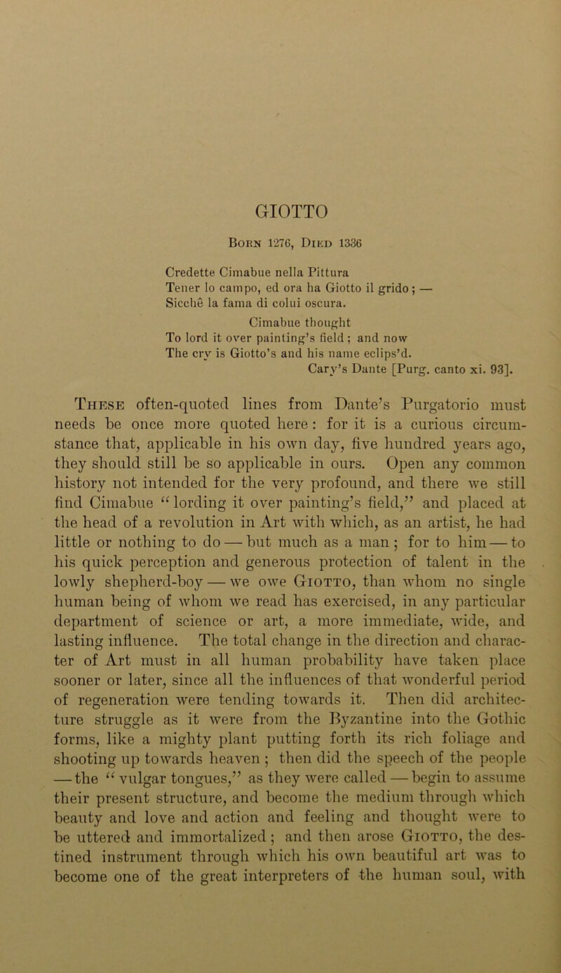 GIOTTO Born 1276, Diicn 1336 Credette Cimabue nella Pittura Tener lo campo, ed ora ha Giotto il grido; — Sicche la fama di cokii oscura. Cimabue thought To lord it over painting’s field; and now The cry is Giotto’s and his name eclips’d. Cary’s Dante [Purg. canto xi. 93]. These often-quoted lines from Dante’s Purgatorio must needs be once more quoted here: for it is a curious circum- stance that, applicable in his own day, five hundred years ago, they should still be so applicable in ours. Open any common history not intended for the very profound, and there we still find Cimabue “ lording it over painting’s field,” and placed at the head of a revolution in Art with which, as an artist, he had little or nothing to do — but much as a man; for to him — to his quick perception and generous protection of talent in the lowly shepherd-boy — we owe Giotto, than whom no single human being of whom we read has exercised, in any particular department of science or art, a more immediate, wide, and lasting influence. The total change in the direction and charac- ter of Art must in all human probability have taken place sooner or later, since all the influences of that wonderful period of regeneration were tending towards it. Then did architec- ture struggle as it were from the Byzantine into the Gothic forms, like a mighty plant putting forth its rich foliage and shooting up towards heaven ; then did the speech of the people — the “ vulgar tongues,” as they were called — begin to assume their present structure, and become the medium through which beauty and love and action and feeling and thought were to be uttered and immortalized; and then arose Giotto, the des- tined instrument through which his own beautiful art was to become one of the great interpreters of the human soul, with