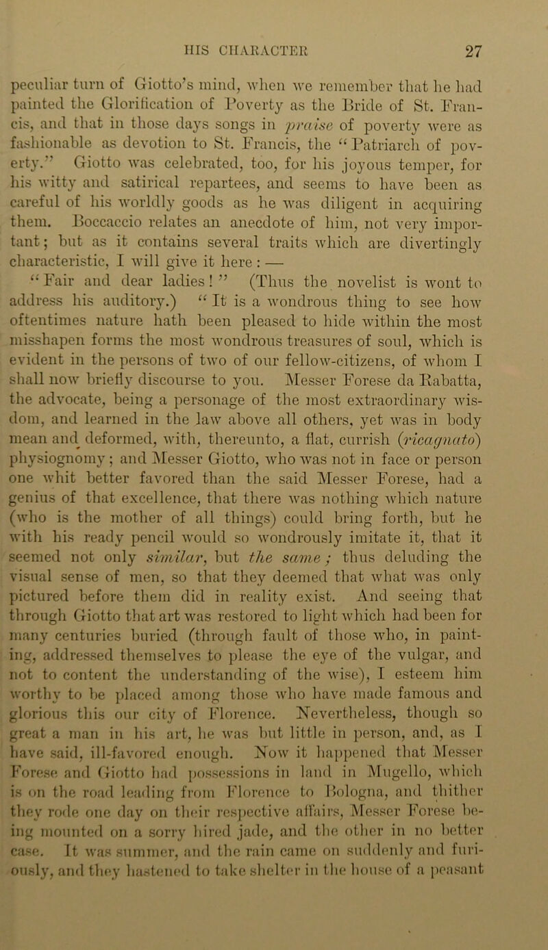peculiar turn of Giotto’s mind, when we remember that he had painted the Glorification of Poverty as the Bride of St. Fran- cis, and that in those days songs in praise of poverty were as fashionable as devotion to St. Francis, the “ Patriarch of pov- erty. Giotto was celebrated, too, for his joyous temper, for his witty and satirical repartees, and seems to have been as careful of his worldly goods as he was diligent in acquiring them. Boccaccio relates an anecdote of him, not very impor- tant ; but as it contains several traits which are divertingly characteristic, I will give it here : — 11 Fair and dear ladies! ” (Thus the novelist is wont to address his auditory.) “ It is a wondrous thing to see how oftentimes nature hath been pleased to hide within the most misshapen forms the most wondrous treasures of soul, which is evident in the persons of two of our fellow-citizens, of whom I shall now briefly discourse to you. Messer Forese da Iiabatta, the advocate, being a personage of the most extraordinary wis- dom, and learned in the law above all others, yet was in body mean ami deformed, with, thereunto, a fiat, currish (ricagnato) physiognomy ; and Messer Giotto, who was not in face or person one whit better favored than the said Messer Forese, had a genius of that excellence, that there was nothing which nature (who is the mother of all things) could bring forth, but he with his ready pencil would so wondrously imitate it, that it seemed not only similar, but the same ; thus deluding the visual sense of men, so that they deemed that what was only pictured before them did in reality exist. And seeing that through Giotto that art was restored to light which had been for many centuries buried (through fault of those who, in paint- ing, addressed themselves to please the eye of the vulgar, and not to content the understanding of the wise), I esteem him worthy to be placed among those who have made famous and glorious this our city of Florence. Nevertheless, though so great a man in his art, he was but little in person, and, as I have said, ill-favored enough. Now it happened that Messer Forese and Giotto had possessions in land in Mugello, which is on the road leading from Florence to Bologna, and thither they rode one day on their respective affairs, Messer Forese be- ing mounted on a sorry hired jade, and the other in no better case. It was summer, and the rain came on suddenly and furi- ously, and they hastened to take shelter in the house of a peasant