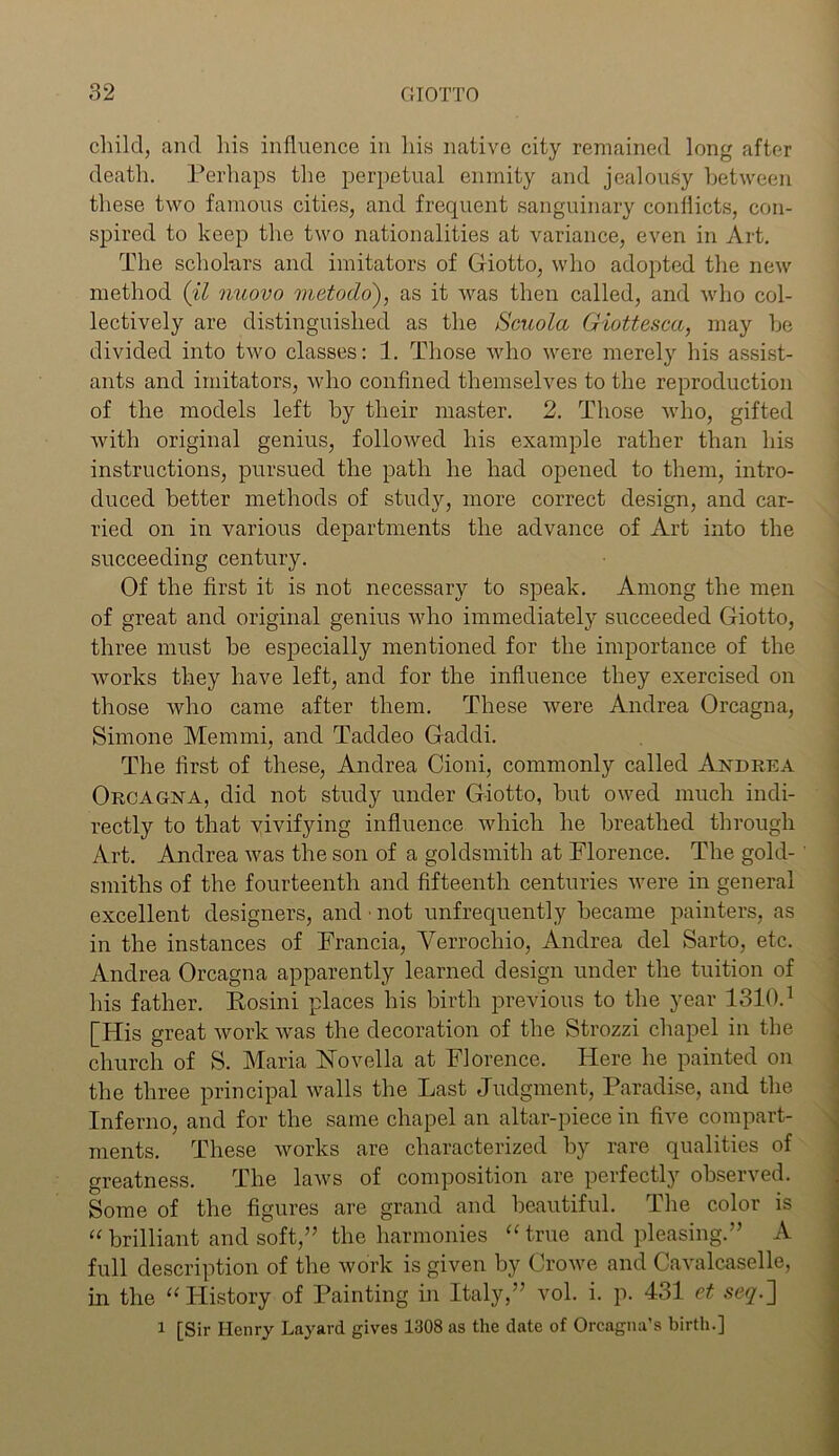 child, and his influence in his native city remained long after death. Perhaps the perpetual enmity and jealousy between these two famous cities, and frequent sanguinary conflicts, con- spired to keep the two nationalities at variance, even in Art. The scholars and imitators of Ctiotto, who adopted the new method (il nuovo metodo'), as it was then called, and who col- lectively are distinguished as the Scuola Giottesca, may he divided into two classes: 1. Those who were merely his assist- ants and imitators, who confined themselves to the reproduction of the models left by their master. 2. Those who, gifted with original genius, followed his example rather than his instructions, pursued the path he had opened to them, intro- duced better methods of study, more correct design, and car- ried on in various departments the advance of Art into the succeeding century. Of the first it is not necessary to speak. Among the men of great and original genius who immediately succeeded Giotto, three must be especially mentioned for the importance of the works they have left, and for the influence they exercised on those who came after them. These were Andrea Orcagna, Simone Memmi, and Taddeo Gaddi. The first of these, Andrea Cioni, commonly called Andrea Orcagna, did not study under Giotto, but owed much indi- rectly to that vivifying influence which he breathed through Art. Andrea was the son of a goldsmith at Florence. The gold- smiths of the fourteenth and fifteenth centuries were in general excellent designers, and ■ not unfrequently became painters, as in the instances of Francia, Verrochio, Andrea del Sarto, etc. Andrea Orcagna apparently learned design under the tuition of his father. Kosini places his birth previous to the year 1310.1 [His great Avork was the decoration of the Strozzi chapel in the church of S. Maria Novella at Florence. Here he painted on the three principal walls the Last Judgment, Paradise, and the Inferno, and for the same chapel an altar-piece in five compart- ments. These works are characterized by rare qualities of greatness. The laws of composition are perfectly observed. Some of the figures are grand and beautiful. The color is “brilliant and soft,” the harmonies “true and pleasing.” A full description of the work is given by Crowe and Cavalcaselle, in the “History of Painting in Italy,” vol. i. p. 431 et seq.~\ l [Sir Henry Layard gives 1308 as the date of Orcagna’s birth.]