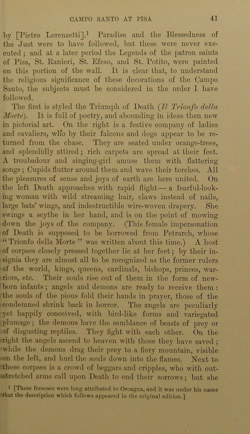 by [Pietro Lorenzetti].1 Paradise and the Blessedness of the Just Avere to have followed, but these were never exe- cuted ; and at a later period the Legends of the patron saints of Pisa, St. Kanieri, St. Efeso, and St. Potito, were painted on this portion of the Avail. It is clear that, to understand the religious significance of these decorations of the Campo Santo, the subjects must be considered in the order I have folloAved. The first is styled the Triumph of Death (II Trionfo della Morte). It is full of poetry, and abounding in ideas then neAV in pictorial art. On the right is a festive company of ladies and cavaliers, aa'Iio by their falcons and dogs appear to be re- turned from the chase. They are seated under orange-trees, and splendidly attired; rich carpets are spread at their feet. A troubadour and singing-girl amuse them with flattering songs ; Cupids flutter around them and wave their torches. All the pleasures of sense and joys of earth are here united. On the left Death approaches Avitli rapid flight—a fearful-look- ing Avoman Avith Avild streaming hair, claws instead of nails, large bats’ Avings, and indestructible Avire-Avoven drapery. She SAvings a scythe in her hand, and is on the point of moAving doAvn the joys of the company. (This female impersonation of Death is supposed to be borroAved from Petrarch, Avhose “ Trionfo della Morte ” Avas Avritten about this time.) A host of corpses closely pressed together lie at her feet; by their in- signia they are almost all to be recognized as the former rulers of the Avorld, kings, queens, cardinals, bishops, princes, Avar- riors, etc. Their souls rise out of them in the form of neAv- born infants; angels and demons are ready to receive them: the souls of the pious fold their hands in prayer, those of the condemned shrink back in horror. The angels are peculiarly yet happily conceived, Avitli bird-like forms and variegated plumage; the demons have the semblance of beasts of prey or of disgusting reptiles. They fight Avith each other. On the right the angels ascend to heaven with those they have saved ; while the demons drag their prey to a fiery mountain, visible • on the left, and hurl the souls down into the. flames. Next to these corpses is a crowd of beggars and cripples, Avho Avitli out- stretched arms call upon Death to end their sorrows; but she 1 [These frescoes were Ion# attributed to Orcagna, and it was under his name that the description which follows appeared in the original edition.]