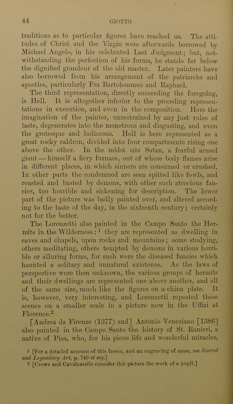 traditions as to particular figures have reached us. The atti- tudes of Christ and the Virgin were afterwards borrowed by Michael Angelo, in his celebrated Last Judgment; but, not- withstanding the perfection of his forms, he stands far below the dignified grandeur of the old master. Later painters have also borrowed from his arrangement of the patriarchs and apostles, particularly Fra Bartolommeo and Raphael. The third representation, directly succeeding the foregoing, is Hell. It is altogether inferior to the preceding represen- tations in execution, and even in the composition. Here the imagination of the painter, unrestrained by any just rules of taste, degenerates into the monstrous and disgusting, and even the grotesque and ludicrous. Hell is here represented as a great rocky caldron, divided into four compartments rising one above the other. In the midst sits Satan, a fearful armed giant — himself a fiery furnace, out of whose body flames arise in different places, in which sinners are consumed or crushed. In other parts the condemned are seen spitted like fowls, and roasted and basted by demons, with other such atrocious fan- cies, too horrible and sickening for description. The lower part of the picture was badly painted over, and altered accord- ing to the taste of the day, in the sixteenth century; certainly not for the better. The Lorenzetti also painted in the Campo Santo the Her- mits in the Wilderness :1 they are represented as dwelling in caves and chapels, upon rocks and mountains; some studying, others meditating, others tempted by demons in various horri- ble or alluring forms, for such were the diseased fancies which haunted a solitary and unnatural existence. As the laws of perspective were then unknown, the various groups of hermits and their dwellings are represented one above another, and all of the same size, much like the figures on a china plate. It is, however, very interesting, and Lorenzetti repeated these scenes on a smaller scale in a picture now in the Ufffzi at Florence.2 [Andrea da Firenze (1377) and] Antonio Veneziano [1386] also painted in the Campo Santo the history of St. Ranieri, a native of Fisa, who, for his pious life and wonderful miracles, 1 [For a detailed account of this fresco, and an engraving of same, see Saci'cd and Legendary Art, p. 740 et seq.~] 2 [Crowe and Cavalcaselle consider this picture the work of a pupil.]