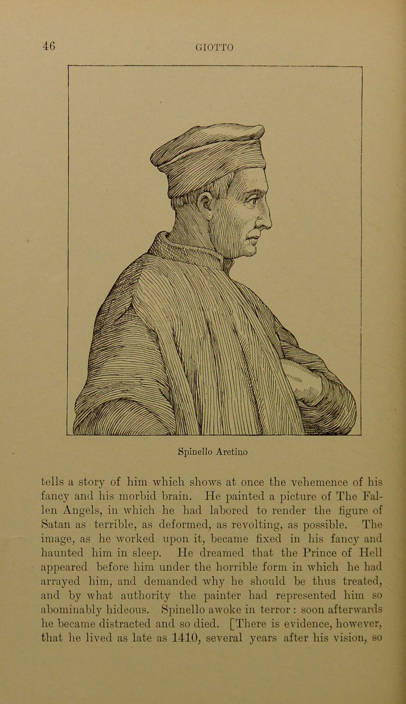 tells a story of him which shows at once the vehemence of his fancy and his morbid brain. He painted a picture of The Fal- len Angels, in which he had labored to render the figure of Satan as terrible, as deformed, as revolting, as possible. The image, as he worked upon it, became fixed in his fancy and haunted him in sleep. He dreamed that the Prince of Hell appeared before him under the horrible form in which he had arrayed him, and demanded why he should be thus treated, and by what authority the painter had represented him so abominably hideous. Spinello awoke in terror : soon afterwards he became distracted and so died. [There is evidence, however, that he lived as late as 1410, several years after his vision, so ....