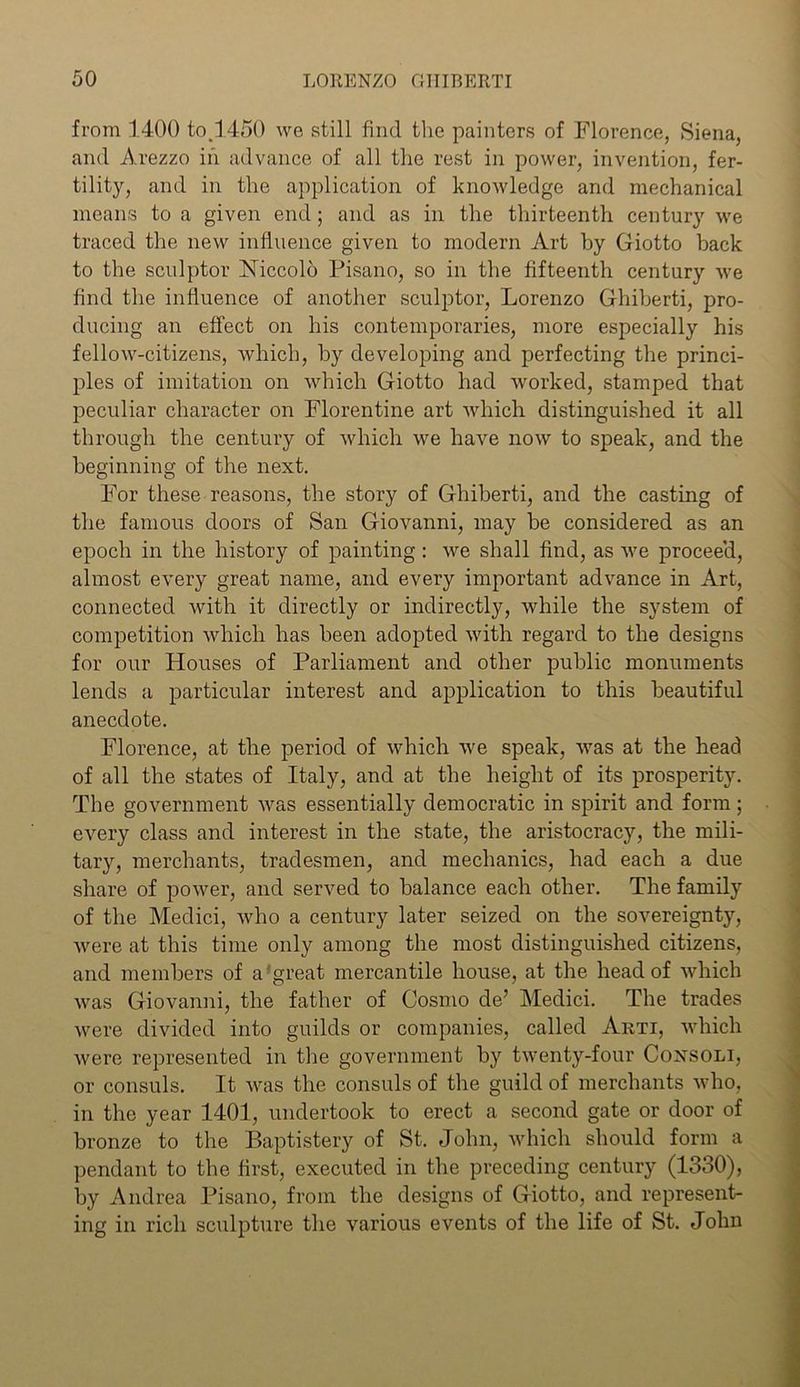 from 1400 to.1450 we still find the painters of Florence, Siena, and Arezzo in advance of all the rest in power, invention, fer- tility, and in the application of knowledge and mechanical means to a given end; and as in the thirteenth century we traced the new influence given to modern Art by Giotto back to the sculptor Niccolo Pisano, so in the fifteenth century we find the influence of another sculptor, Lorenzo Ghiberti, pro- ducing an effect on his contemporaries, more especially his fellow-citizens, which, by developing and perfecting the princi- ples of imitation on which Giotto had worked, stamped that peculiar character on Florentine art which distinguished it all through the century of which we have now to speak, and the beginning of the next. For these reasons, the story of Ghiberti, and the casting of the famous doors of San Giovanni, may be considered as an epoch in the history of painting : we shall find, as we proceed, almost every great name, and every important advance in Art, connected with it directly or indirectly, while the system of competition which has been adopted with regard to the designs for our Houses of Parliament and other public monuments lends a particular interest and application to this beautiful anecdote. Florence, at the period of which we speak, was at the head of all the states of Italy, and at the height of its prosperity. The government was essentially democratic in spirit and form; every class and interest in the state, the aristocracy, the mili- tary, merchants, tradesmen, and mechanics, had each a due share of power, and served to balance each other. The family of the Medici, who a century later seized on the sovereignty, were at this time only among the most distinguished citizens, and members of a great mercantile house, at the head of which was Giovanni, the father of Cosmo de’ Medici. The trades were divided into guilds or companies, called Arti, which were represented in the government by twenty-four Consoli, or consuls. It was the consuls of the guild of merchants who, in the year 1401, undertook to erect a second gate or door of bronze to the Baptistery of St. John, which should form a pendant to the first, executed in the preceding century (1330), by Andrea Pisano, from the designs of Giotto, and represent- ing in rich sculpture the various events of the life of St. John