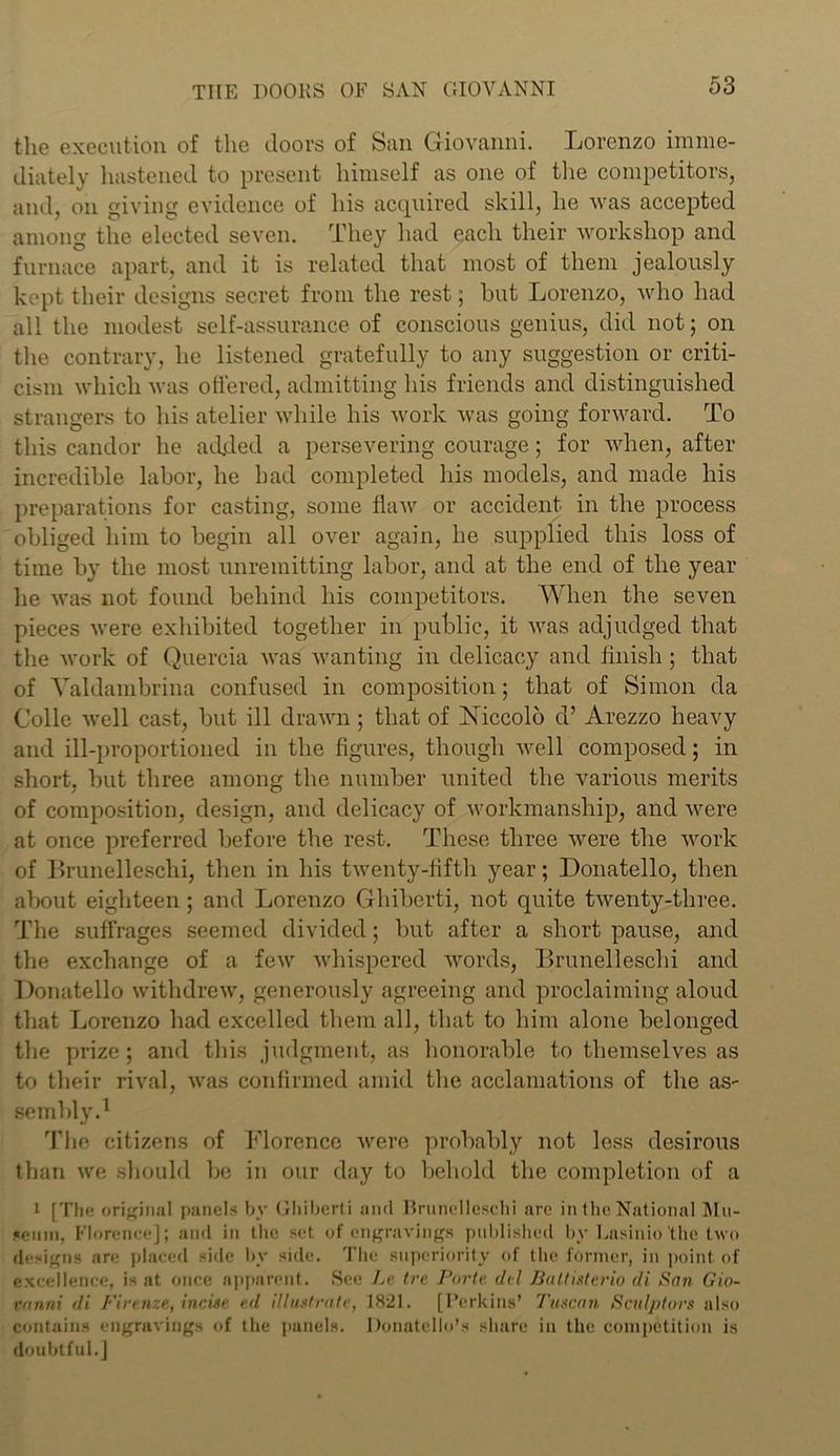 the execution of the doors of San Giovanni. Lorenzo imme- diately hastened to present himself as one of the competitors, and, on giving evidence of his acquired skill, he was accepted among the elected seven. They had each their workshop and furnace apart, and it is related that most of them jealously kept their designs secret from the rest; but Lorenzo, who had all the modest self-assurance of conscious genius, did not; on the contrary, he listened gratefully to any suggestion or criti- cism which was otiered, admitting his friends and distinguished strangers to his atelier while his work was going forward. To this candor he added a persevering courage; for when, after incredible labor, he had completed his models, and made his preparations for casting, some flaw or accident in the process obliged him to begin all over again, he supplied this loss of time by the most unremitting labor, and at the end of the year he was not found behind his competitors. When the seven pieces were exhibited together in public, it was adjudged that the work of Quercia was wanting in delicacy and finish ; that of Yaldambrina confused in composition; that of Simon da Colie well cast, but ill drawn ; that of Niccolb d’ Arezzo heavy and ill-proportioned in the figures, though well composed; in short, but three among the number united the various merits of composition, design, and delicacy of workmanship, and were at once preferred before the rest. These three were the work of Brunelleschi, then in his twenty-fifth year; Donatello, then about eighteen ; and Lorenzo Ghiberti, not quite twenty-three. The suffrages seemed divided; but after a short pause, and the exchange of a few whispered words, Brunelleschi and Donatello withdrew, generously agreeing and proclaiming aloud that Lorenzo had excelled them all, that to him alone belonged the prize; and this judgment, as honorable to themselves as to their rival, was confirmed amid the acclamations of the as- sembly.1 The citizens of Florence were probably not less desirous than we should be in our day to behold the completion of a 1 [The original panels by Ghiberti ancl Brunelleschi are in the National Mu- seum, Florence]; and in the set of engravings published by Lasinio‘the two designs are placed side by side. The superiority of the former, in point of excellence, is at once apparent. See Le tre Porte del Battisterio di San Gio- vanni di Firenze, incise ed illustrate, 1821. [Perkins’ Tuscan Sculptors also contains engravings of the panels. Donatello’s share in the competition is doubtful.]