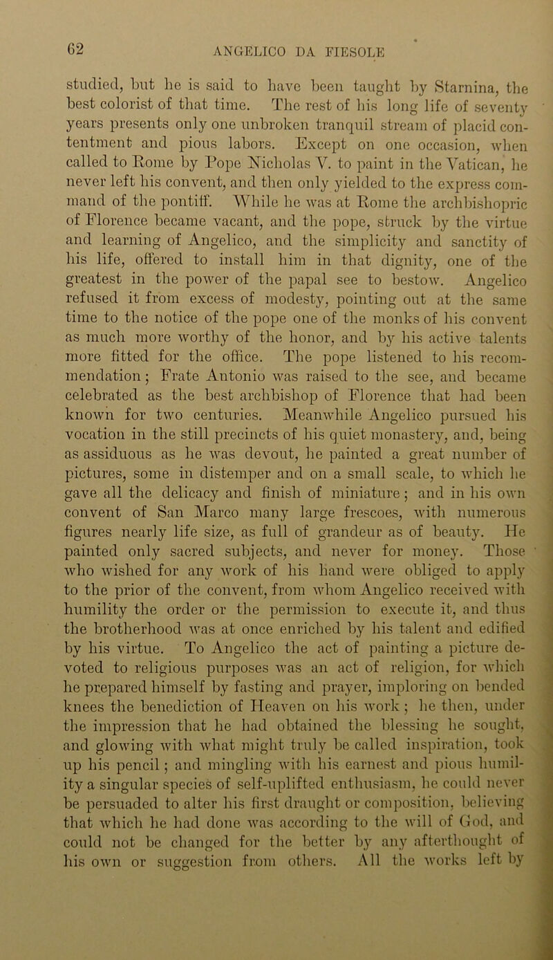 G2 studied, but he is said to have been taught by Stamina, the best colorist of that time. The rest of his long life of seventy years presents only one unbroken tranquil stream of placid con- tentment and pious labors. Except on one occasion, when called to Rome by Pope Nicholas V. to paint in the Vatican, he never left his convent, and then only yielded to the express com- mand of the pontiff. While he was at Rome the archbishopric of Florence became vacant, and the pope, struck by the virtue and learning of Angelico, and the simplicity and sanctity of his life, offered to install him in that dignity, one of the greatest in the power of the papal see to bestow. Angelico refused it from excess of modesty, pointing out at the same time to the notice of the pope one of the monks of his convent as much more worthy of the honor, and by his active talents more fitted for the office. The pope listened to his recom- mendation ; Frate Antonio was raised to the see, and became celebrated as the best archbishop of Florence that had been known for two centuries. Meanwhile Angelico pursued his vocation in the still precincts of his quiet monastery, and, being as assiduous as he was devout, he painted a great number of pictures, some in distemper and on a small scale, to which he gave all the delicacy and finish of miniature; and in his own convent of San Marco many large frescoes, with numerous figures nearly life size, as full of grandeur as of beauty. He painted only sacred subjects, and never for money. Those who wished for any work of his hand were obliged to apply to the prior of the convent, from whom Angelico received with humility the order or the permission to execute it, and thus the brotherhood was at once enriched by his talent and edified by his virtue. To Angelico the act of painting a picture de- voted to religious purposes was an act of religion, for which he prepared himself by fasting and prayer, imploring on bended knees the benediction of Heaven on his work ; he then, under the impression that he had obtained the blessing he sought, and glowing with what might truly be called inspiration, took up his pencil; and mingling with his earnest and pious humil- ity a singular species of self-uplifted enthusiasm, he could never be persuaded to alter his first draught or composition, believing that which he had done was according to the will of God, and could not be changed for the better by any afterthought of his own or suggestion from others. All the works left by