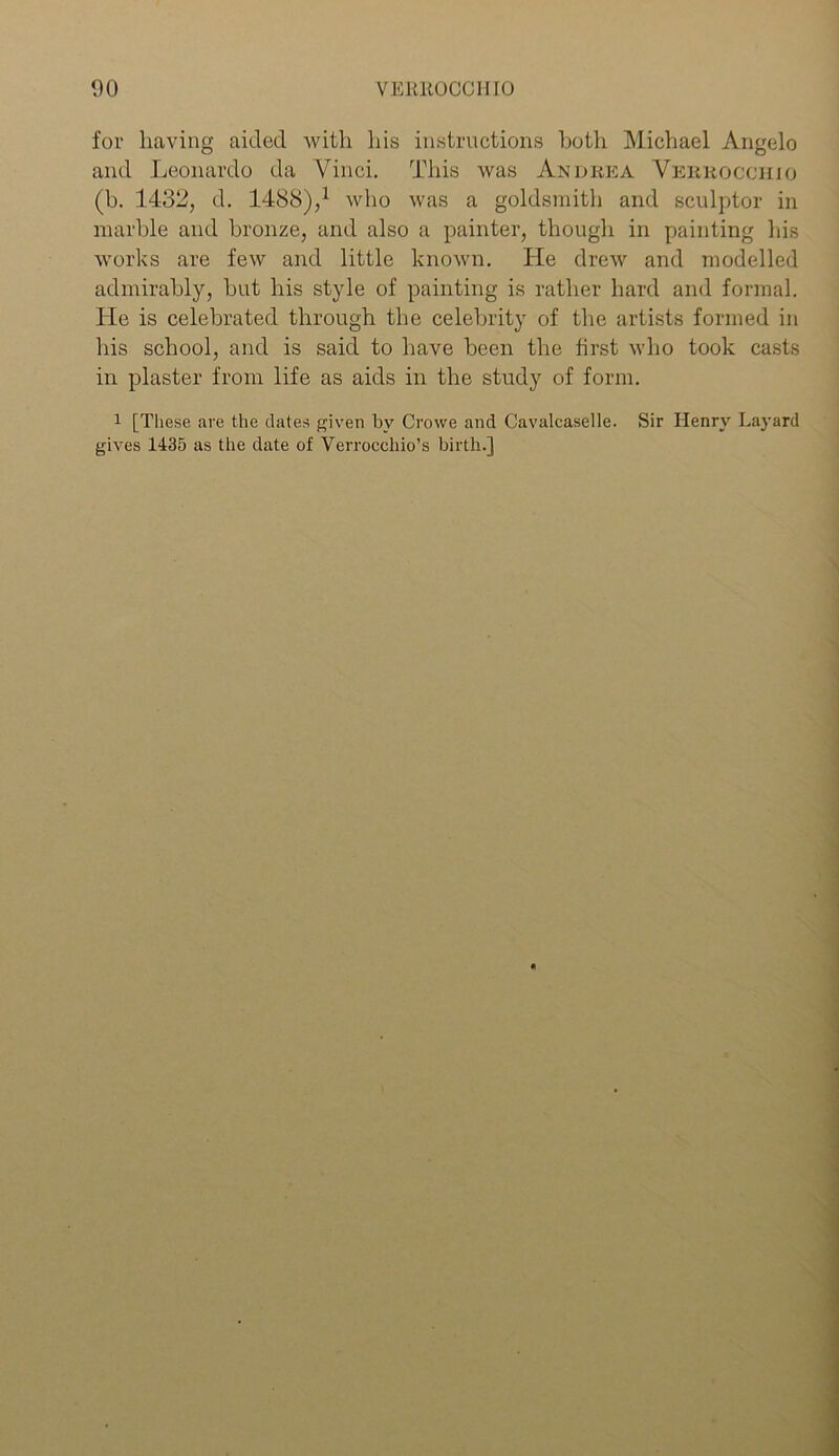 for having aided with his instructions both Michael Angelo and Leonardo da Vinci. This was Andrea Verrocchio (b. 1432, d. 1488),1 who was a goldsmith and sculptor in marble and bronze, and also a painter, though in painting his works are few and little known. He drew and modelled admirably, but his style of painting is rather hard and formal. He is celebrated through the celebrity of the artists formed in his school, and is said to have been the first who took casts in plaster from life as aids in the study of form. 1 [These are the dates given by Crowe and Cavalcaselle. Sir Henry Layard gives 1435 as the date of Verrocchio’s birth.]