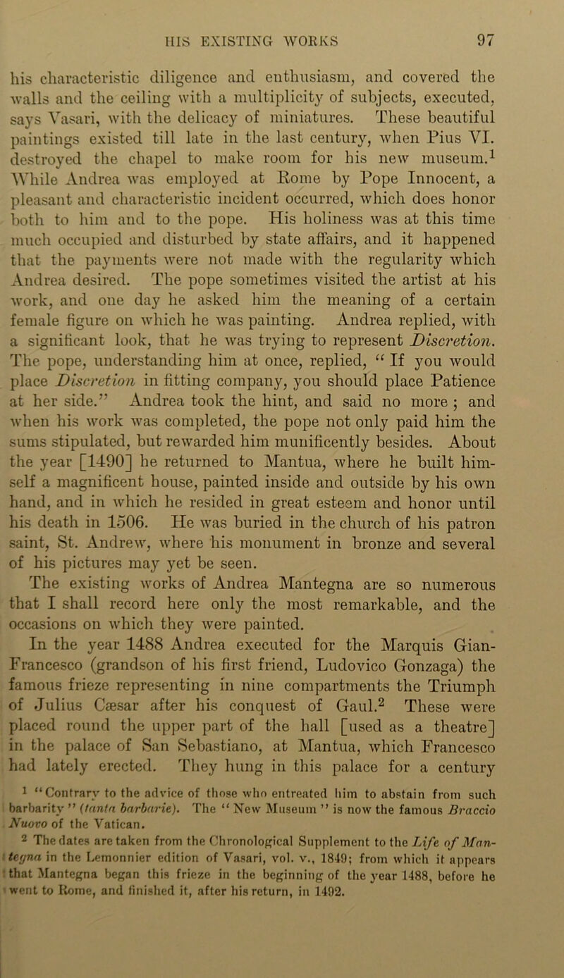 his characteristic diligence and enthusiasm, and covered the walls and the ceiling with a multiplicity of subjects, executed, says Vasari, with the delicacy of miniatures. These beautiful paintings existed till late in the last century, when Pius VI. destroyed the chapel to make room for his new museum.1 While Andrea was employed at Pome by Pope Innocent, a pleasant and characteristic incident occurred, which does honor both to him and to the pope. His holiness was at this time much occupied and disturbed by state affairs, and it happened that the payments were not made with the regularity which Andrea desired. The pope sometimes visited the artist at his work, and one day he asked him the meaning of a certain female figure on which he was painting. Andrea replied, with a significant look, that he was trying to represent Discretion. The pope, understanding him at once, replied, “ If you would place Discretion in fitting company, you should place Patience at her side.” Andrea took the hint, and said no more ; and when his work was completed, the pope not only paid him the sums stipulated, but rewarded him munificently besides. About the year [1490] he returned to Mantua, where he built him- self a magnificent house, painted inside and outside by his own hand, and in Avhich he resided in great esteem and honor until his death in 1506. He was buried in the church of his patron saint, St. Andrew, where his monument in bronze and several of his pictures may yet be seen. The existing works of Andrea Mantegna are so numerous that I shall record here only the most remarkable, and the occasions on which they were painted. In the year 1488 Andrea executed for the Marquis Gian- Francesco (grandson of his first friend, Ludovico Gonzaga) the famous frieze representing in nine compartments the Triumph of Julius Csesar after his conquest of Gaul.2 These were placed round the upper part of the hall [used as a theatre] in the palace of San Sebastiano, at Mantua, which Francesco had lately erected. They hung in this palace for a century 1 “ Contrary to the advice of those who entreated him to abstain from such barbarity ” (lantn barbaric). The “ New Museum ” is now the famous Braccio Nuovo of the Vatican. 2 The dates are taken from the Chronological Supplement to the Life of Man- tegna in the Lemonnier edition of Vasari, vol. v., 1849; from which it appears • that Mantegna began this frieze in the beginning of the year 1488, before he went to Rome, and finished it, after his return, in 1492.