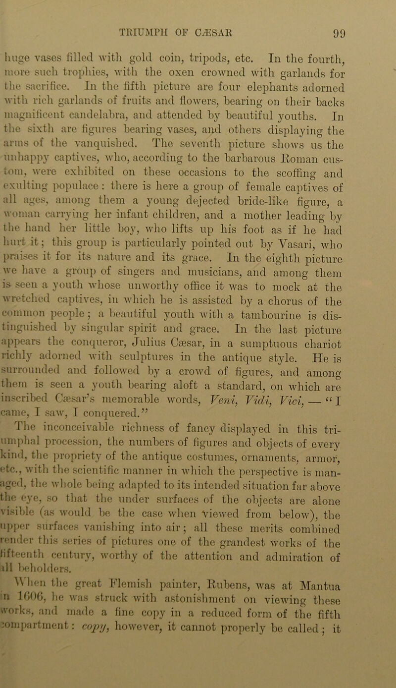 huge vases filled with gold coin, tripods, etc. In the fourth, more such trophies, with the oxen crowned with garlands for the sacrifice. In the fifth picture are four elephants adorned with rich garlands of fruits and flowers, bearing on their backs magnificent candelabra, and attended by beautiful youths. In the sixth are figures bearing vases, and others displaying the arms of the vanquished. The seventh picture shows us the unhappy captives, who, according to the barbarous Roman cus- tom, were exhibited on these occasions to the scoffing and exulting populace: there is here a group of female captives of all ages, among them a young dejected bride-like figure, a woman carrying her infant children, and a mother leading by the hand her little boy, who lifts up his foot as if lie had hurt it; this group is particularly pointed out by Vasari, who praises it for its nature and its grace. In the eighth picture we have a group of singers and musicians, and among them is seen a youth whose unworthy office it was to mock at the wretched captives, in which he is assisted by a chorus of the common people; a beautiful youth with a tambourine is dis- tinguished by singular spirit and grace. In the last picture appears the conqueror, Julius Caesar, in a sumptuous chariot richly adorned with sculptures in the antique style. He is surrounded and followed by a crowd of figures, and among them is seen a youth bearing aloft a standard, on which are inscribed Caesar’s memorable words, Veni, Vidi, Vici, “ I came, I saw, I conquered.” The inconceivable richness of fancy displayed in this tri- umphal procession, the numbers of figures and objects of every kind, the propriety of the antique costumes, ornaments, armor, etc., with the scientific manner in which the perspective is man- aged, the whole being adapted to its intended situation far above the eye, so that the under surfaces of the objects are alone visible (as would be the case when Viewed from below), the upper surfaces vanishing into air; all these merits combined render this series of pictures one of the grandest works of the fifteenth century, worthy of the attention and admiration of dl beholders. \\ hen the great Flemish painter, Rubens, was at Mantua n 1006, he was struck with astonishment on viewing these works, and made a fine copy in a reduced form of the fifth compartment: copy, however, it cannot properly be called ; it