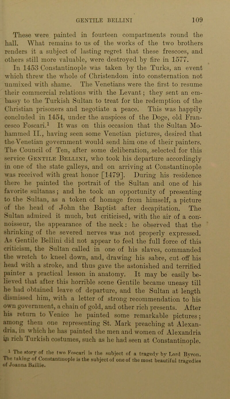 These were painted in fourteen compartments round the hall. What remains to us of the works of the two brothers renders it a subject of lasting regret that these frescoes, and others still more valuable, were destroyed by fire in 1577. In 1453 Constantinople was taken by the Turks, an event which threw the whole of Christendom into consternation not unmixed with shame. The Venetians were the first to resume their commercial relations with the Levant; they sent an em- bassy to the Turkish Sultan to treat for the redemption of the Christian prisoners and negotiate a peace. This was happily concluded in 1454, under the auspices of the Doge, old Fran- cesco Foscari.1 It was on this occasion that the Sultan Mo- hammed II., having seen some Venetian pictures, desired that the Venetian government would send him one of their painters. The Council of Ten, after some deliberation, selected for this service Gentile Bellini, who took his departure accordingly in one of the state galleys, and on arriving at Constantinople was received with great honor [1479]. During his residence there he painted the portrait of the Sultan and one of his favorite sultanas; and he took an opportunity of presenting to the Sultan, as a token of homage from himself, a picture of the head of John the Baptist after decapitation. The Sultan admired it much, but criticised, with the air of a con- noisseur, the appearance of the neck: he observed that the shrinking of the severed nerves was not properly expressed. As Gentile Bellini did not appear to feel the full force of this criticism, the Sultan called in one of his slaves, commanded the wretch to kneel down, and, drawing his sabre, cut off his head with a stroke, and thus gave the astonished and terrified painter a practical lesson in anatomy. It may be easily be- lieved that after this horrible scene Gentile became uneasy till he had obtained leave of departure, and the Sultan at length dismissed him, with a letter of strong recommendation to his own government, a chain of gold, and other rich presents. After his return to \ enice he painted some remarkable pictures; among them one representing St. Mark preaching at Alexan- dria, in which he has painted the men and women of Alexandria ifi rich Turkish costumes, such as he had seen at Constantinople. 1 The story of the two Foscari is the subject of a tragedy by Lord Byron. Ttie faking of Constantinople is the subject of one of the most beautiful tragedies of Joanna Baillie.