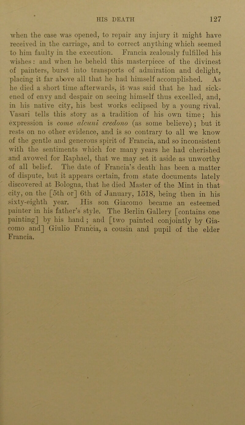 when the case was opened, to repair any injury it might have received in the carriage, and to correct anything which seemed to him faulty in the execution. Francia zealously fulfilled his wishes: and when he beheld this masterpiece of the divinest of painters, burst into transports of admiration and delight, placing it far above all that he had himself accomplished. As he died a short time afterwards, it was said that he had sick- ened of envy and despair on seeing himself thus excelled, and, in his native city, his best works eclipsed by a young rival. Vasari tells this story as a tradition of his own time; his expression is come alcuni creclono (as some believe) ; but it rests on no other evidence, and is so contrary to all we know of the gentle and generous spirit of Francia, and so inconsistent with the sentiments which for many years he had cherished and avowed for Raphael, that we may set it aside as unworthy of all belief. The date of Francia’s death has been a matter of dispute, but it appears certain, from state documents lately discovered at Bologna, that he died Master of the Mint in that city, on the [oth or] 6th of January, 1518, being then in his sixty-eighth year. His son Giacomo became an esteemed painter in his father’s style. The Berlin Gallery [contains one painting] by his hand ; and [two painted conjointly by Gia- como and] Giulio Francia, a cousin and pupil of the elder Francia.