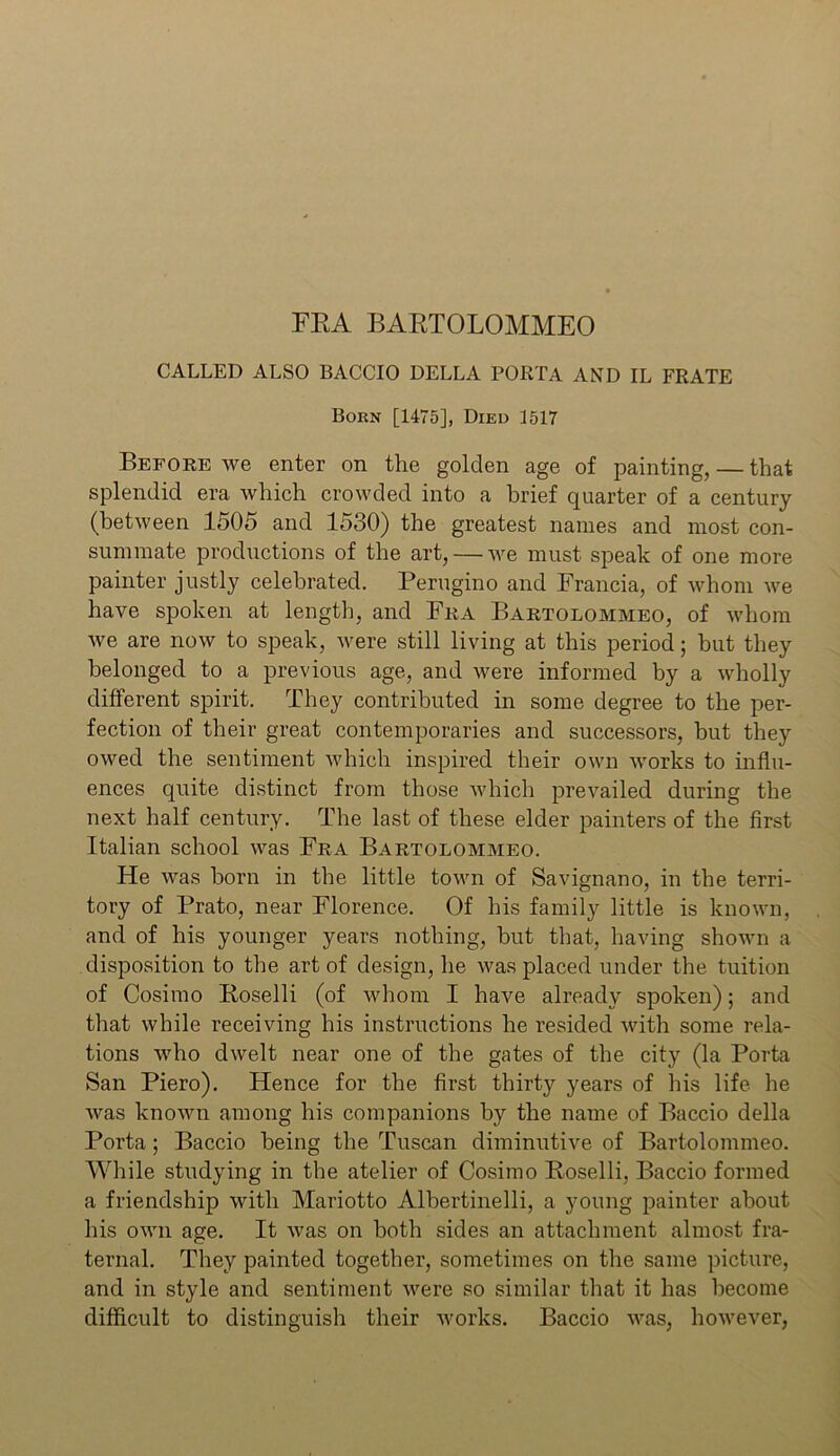 FEA BARTOLOMMEO CALLED ALSO BACCIO DELLA PORTA AND IL FRATE Born [1475], Died 1517 Before we enter on the golden age of painting, — that splendid era which crowded into a brief quarter of a century (between 1505 and 1530) the greatest names and most con- summate productions of the art, — we must speak of one more painter justly celebrated. Perugino and Francia, of whom we have spoken at length, and Fra Bartolommeo, of whom we are now to speak, were still living at this period; hut they belonged to a previous age, and were informed by a wholly different spirit. They contributed in some degree to the per- fection of their great contemporaries and successors, hut they owed the sentiment which inspired their own works to influ- ences quite distinct from those which prevailed during the next half century. The last of these elder painters of the first Italian school was Fra Bartolommeo. He was horn in the little town of Savignano, in the terri- tory of Prato, near Florence. Of his family little is known, and of his younger years nothing, but that, having shown a disposition to the art of design, he was placed under the tuition of Cosimo Roselli (of whom I have already spoken); and that while receiving his instructions he resided with some rela- tions who dwelt near one of the gates of the city (la Porta San Piero). Hence for the first thirty years of his life he was known among his companions by the name of Baccio della Porta; Baccio being the Tuscan diminutive of Bartolommeo. While studying in the atelier of Cosimo Roselli, Baccio formed a friendship with Mariotto Albertinelli, a young painter about his own age. It was on both sides an attachment almost fra- ternal. They painted together, sometimes on the same picture, and in style and sentiment were so similar that it has become difficult to distinguish their works. Baccio was, however,